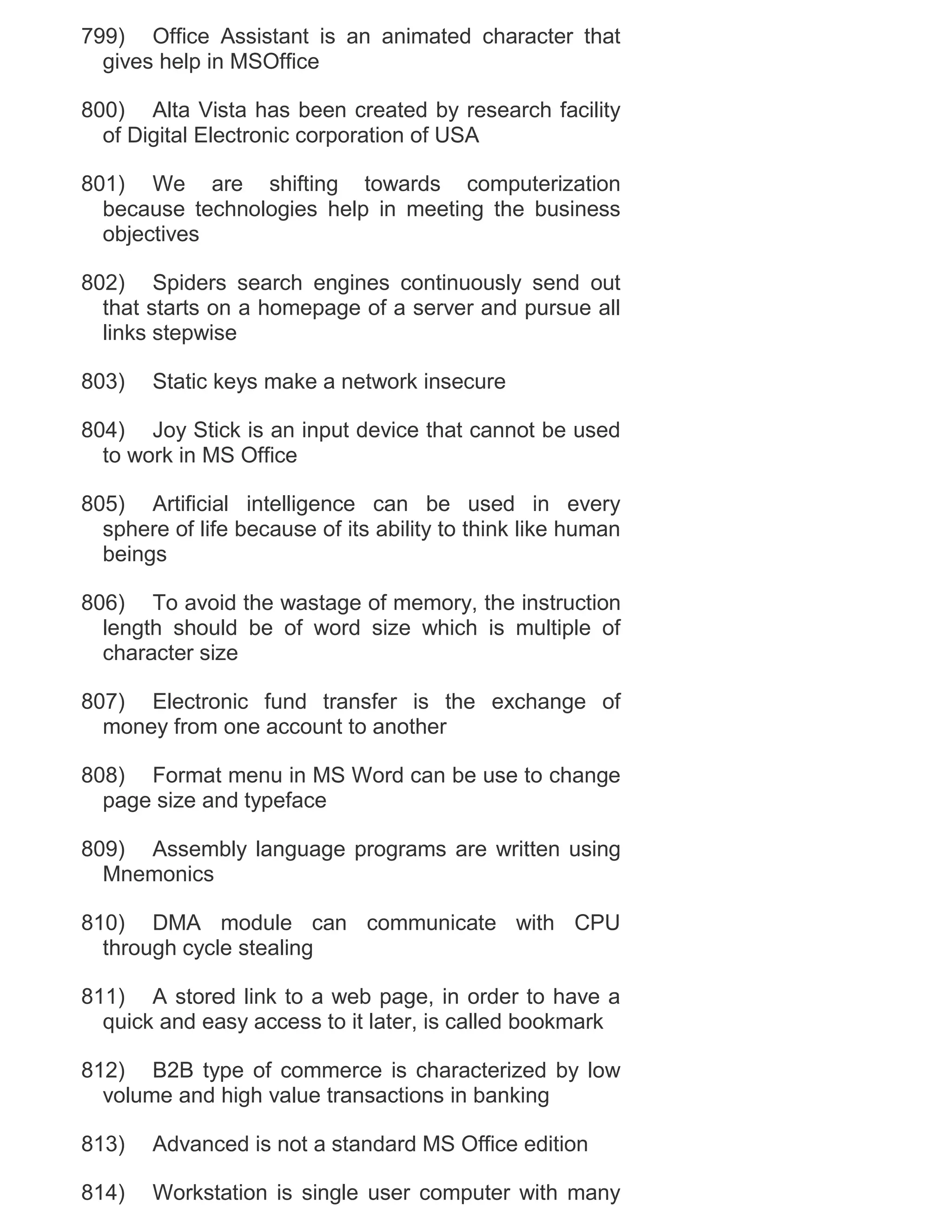 799) Office Assistant is an animated character that
gives help in MSOffice
800) Alta Vista has been created by research facility
of Digital Electronic corporation of USA
801) We are shifting towards computerization
because technologies help in meeting the business
objectives
802) Spiders search engines continuously send out
that starts on a homepage of a server and pursue all
links stepwise
803)

Static keys make a network insecure

804) Joy Stick is an input device that cannot be used
to work in MS Office
805) Artificial intelligence can be used in every
sphere of life because of its ability to think like human
beings
806) To avoid the wastage of memory, the instruction
length should be of word size which is multiple of
character size
807) Electronic fund transfer is the exchange of
money from one account to another
808) Format menu in MS Word can be use to change
page size and typeface
809) Assembly language programs are written using
Mnemonics
810) DMA module can communicate with CPU
through cycle stealing
811) A stored link to a web page, in order to have a
quick and easy access to it later, is called bookmark
812) B2B type of commerce is characterized by low
volume and high value transactions in banking
813)

Advanced is not a standard MS Office edition

814)

Workstation is single user computer with many

 