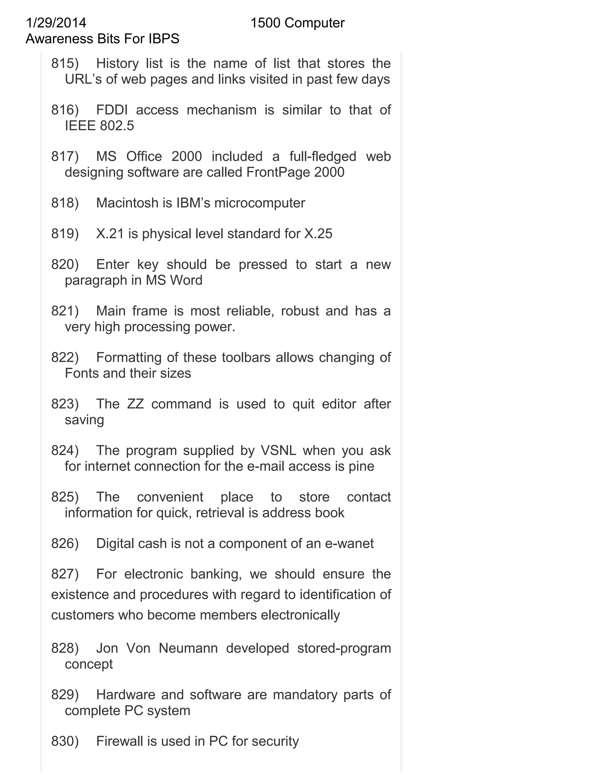 1/29/2014
Awareness Bits For IBPS

1500 Computer

815) History list is the name of list that stores the
URL‘s of web pages and links visited in past few days
816) FDDI access mechanism is similar to that of
IEEE 802.5
817) MS Office 2000 included a full-fledged web
designing software are called FrontPage 2000
818)

Macintosh is IBM‘s microcomputer

819)

X.21 is physical level standard for X.25

820) Enter key should be pressed to start a new
paragraph in MS Word
821) Main frame is most reliable, robust and has a
very high processing power.
822) Formatting of these toolbars allows changing of
Fonts and their sizes
823) The ZZ command is used to quit editor after
saving
824) The program supplied by VSNL when you ask
for internet connection for the e-mail access is pine
825) The convenient place to store contact
information for quick, retrieval is address book
826)

Digital cash is not a component of an e-wanet

827) For electronic banking, we should ensure the
existence and procedures with regard to identification of
customers who become members electronically
828) Jon Von Neumann developed stored-program
concept
829) Hardware and software are mandatory parts of
complete PC system
830)

Firewall is used in PC for security

 