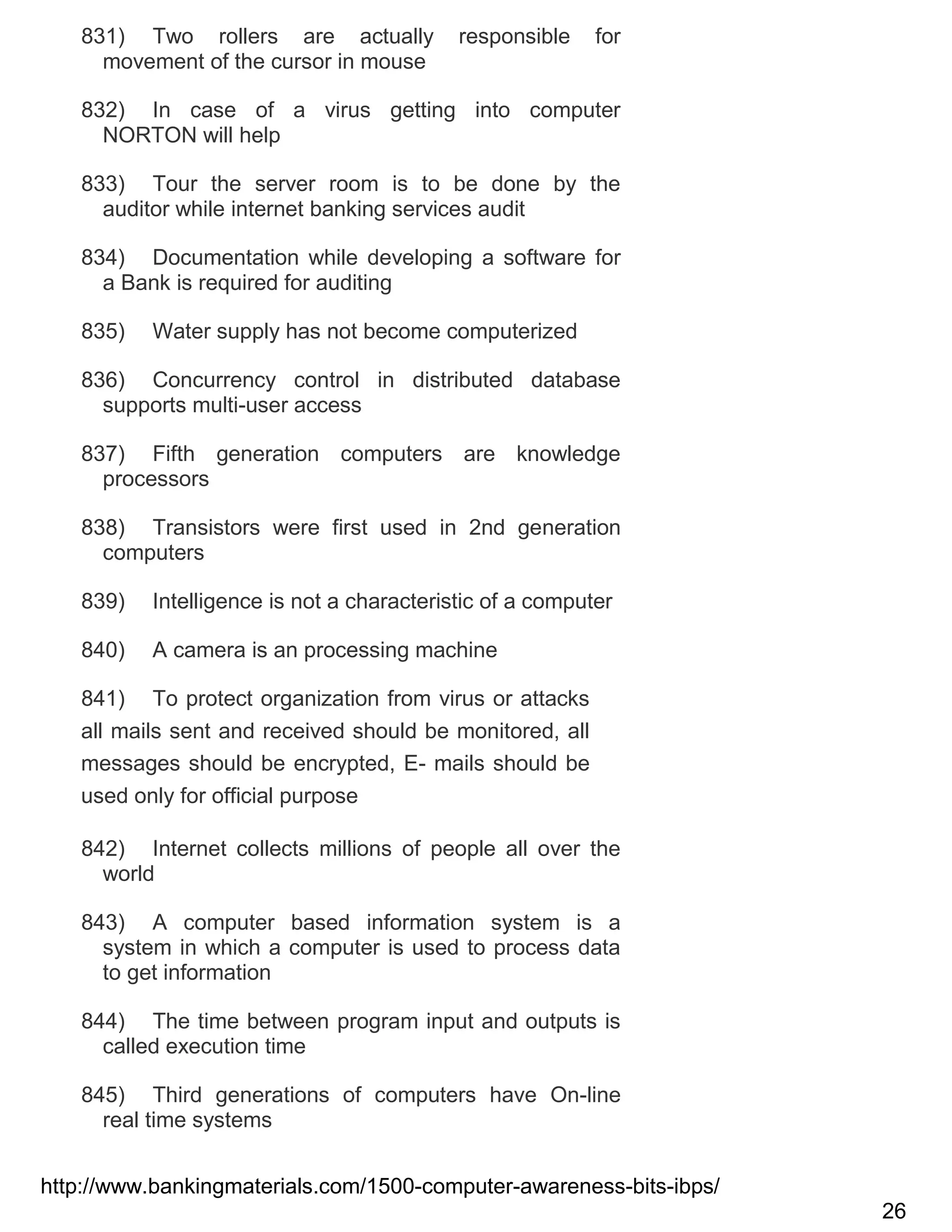 831) Two rollers are actually
movement of the cursor in mouse

responsible

for

832) In case of a virus getting into computer
NORTON will help
833) Tour the server room is to be done by the
auditor while internet banking services audit
834) Documentation while developing a software for
a Bank is required for auditing
835)

Water supply has not become computerized

836) Concurrency control in distributed database
supports multi-user access
837) Fifth generation computers are knowledge
processors
838) Transistors were first used in 2nd generation
computers
839)

Intelligence is not a characteristic of a computer

840)

A camera is an processing machine

841) To protect organization from virus or attacks
all mails sent and received should be monitored, all
messages should be encrypted, E- mails should be
used only for official purpose
842) Internet collects millions of people all over the
world
843) A computer based information system is a
system in which a computer is used to process data
to get information
844) The time between program input and outputs is
called execution time
845) Third generations of computers have On-line
real time systems
http://www.bankingmaterials.com/1500-computer-awareness-bits-ibps/
26

 