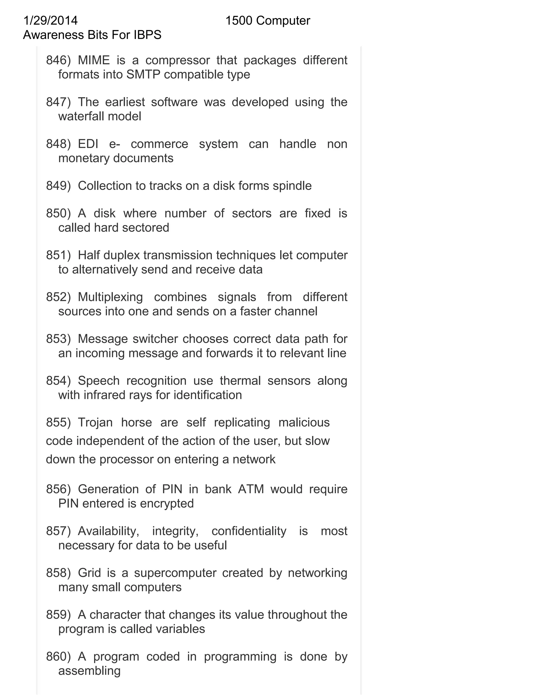 1/29/2014
Awareness Bits For IBPS

1500 Computer

846) MIME is a compressor that packages different
formats into SMTP compatible type
847) The earliest software was developed using the
waterfall model
848) EDI e- commerce system can handle non
monetary documents
849) Collection to tracks on a disk forms spindle
850) A disk where number of sectors are fixed is
called hard sectored
851) Half duplex transmission techniques let computer
to alternatively send and receive data
852) Multiplexing combines signals from different
sources into one and sends on a faster channel
853) Message switcher chooses correct data path for
an incoming message and forwards it to relevant line
854) Speech recognition use thermal sensors along
with infrared rays for identification
855) Trojan horse are self replicating malicious
code independent of the action of the user, but slow
down the processor on entering a network
856) Generation of PIN in bank ATM would require
PIN entered is encrypted
857) Availability, integrity, confidentiality
necessary for data to be useful

is

most

858) Grid is a supercomputer created by networking
many small computers
859) A character that changes its value throughout the
program is called variables
860) A program coded in programming is done by
assembling

 