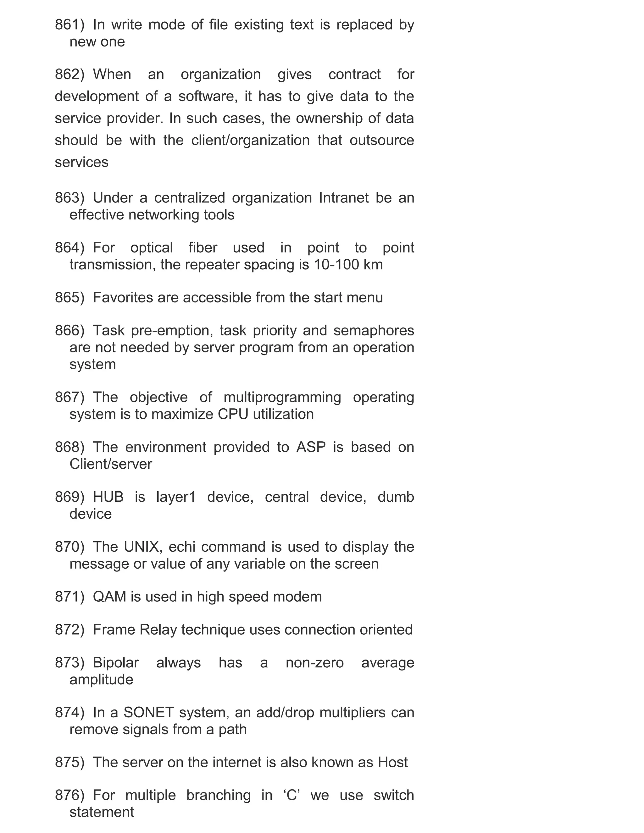861) In write mode of file existing text is replaced by
new one
862) When an organization gives contract for
development of a software, it has to give data to the
service provider. In such cases, the ownership of data
should be with the client/organization that outsource
services
863) Under a centralized organization Intranet be an
effective networking tools
864) For optical fiber used in point to point
transmission, the repeater spacing is 10-100 km
865) Favorites are accessible from the start menu
866) Task pre-emption, task priority and semaphores
are not needed by server program from an operation
system
867) The objective of multiprogramming operating
system is to maximize CPU utilization
868) The environment provided to ASP is based on
Client/server
869) HUB is layer1 device, central device, dumb
device
870) The UNIX, echi command is used to display the
message or value of any variable on the screen
871) QAM is used in high speed modem
872) Frame Relay technique uses connection oriented
873) Bipolar
amplitude

always

has

a

non-zero

average

874) In a SONET system, an add/drop multipliers can
remove signals from a path
875) The server on the internet is also known as Host
876) For multiple branching in ‗C‘ we use switch
statement

 