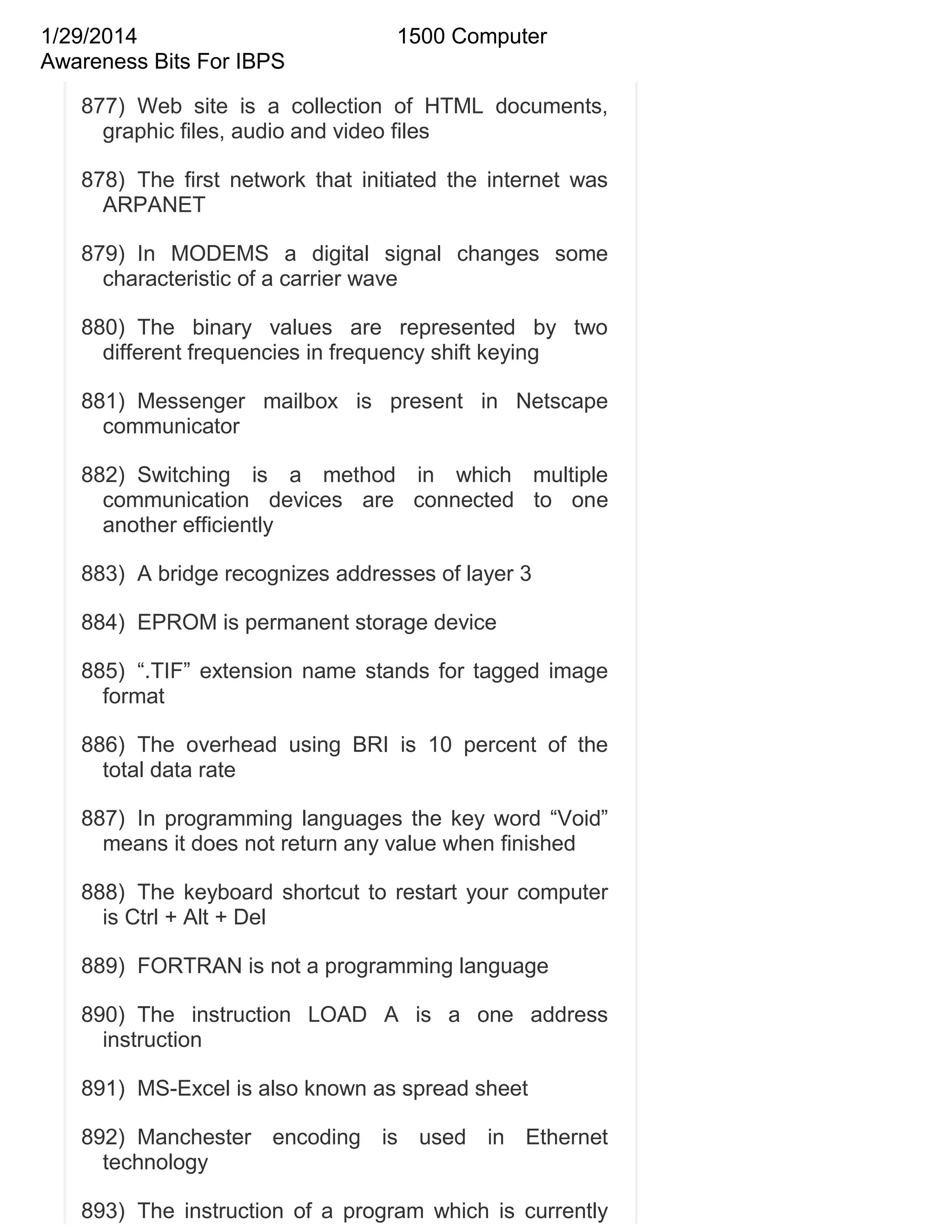 1/29/2014
Awareness Bits For IBPS

1500 Computer

877) Web site is a collection of HTML documents,
graphic files, audio and video files
878) The first network that initiated the internet was
ARPANET
879) In MODEMS a digital signal changes some
characteristic of a carrier wave
880) The binary values are represented by two
different frequencies in frequency shift keying
881) Messenger mailbox is present in Netscape
communicator
882) Switching is a method in which multiple
communication devices are connected to one
another efficiently
883) A bridge recognizes addresses of layer 3
884) EPROM is permanent storage device
885) ―.TIF‖ extension name stands for tagged image
format
886) The overhead using BRI is 10 percent of the
total data rate
887) In programming languages the key word ―Void‖
means it does not return any value when finished
888) The keyboard shortcut to restart your computer
is Ctrl + Alt + Del
889) FORTRAN is not a programming language
890) The instruction LOAD A is a one address
instruction
891) MS-Excel is also known as spread sheet
892) Manchester encoding is used in Ethernet
technology
893) The instruction of a program which is currently

 