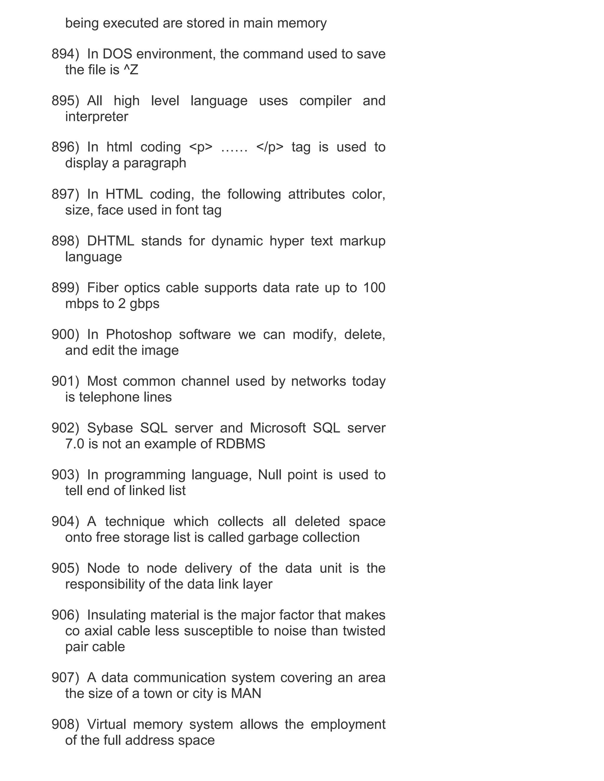 being executed are stored in main memory
894) In DOS environment, the command used to save
the file is ^Z
895) All high level language uses compiler and
interpreter
896) In html coding <p> …… </p> tag is used to
display a paragraph
897) In HTML coding, the following attributes color,
size, face used in font tag
898) DHTML stands for dynamic hyper text markup
language
899) Fiber optics cable supports data rate up to 100
mbps to 2 gbps
900) In Photoshop software we can modify, delete,
and edit the image
901) Most common channel used by networks today
is telephone lines
902) Sybase SQL server and Microsoft SQL server
7.0 is not an example of RDBMS
903) In programming language, Null point is used to
tell end of linked list
904) A technique which collects all deleted space
onto free storage list is called garbage collection
905) Node to node delivery of the data unit is the
responsibility of the data link layer
906) Insulating material is the major factor that makes
co axial cable less susceptible to noise than twisted
pair cable
907) A data communication system covering an area
the size of a town or city is MAN
908) Virtual memory system allows the employment
of the full address space

 