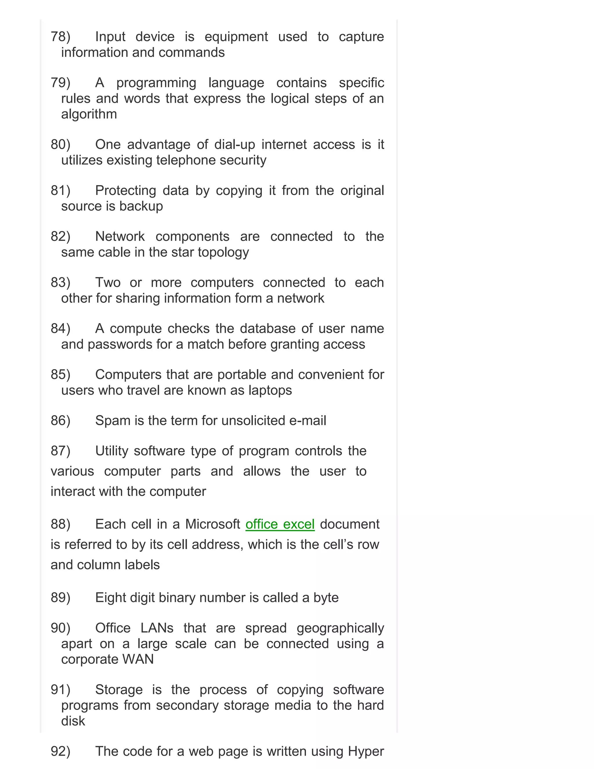 78)
Input device is equipment used to capture
information and commands
79)
A programming language contains specific
rules and words that express the logical steps of an
algorithm
80)
One advantage of dial-up internet access is it
utilizes existing telephone security
81)
Protecting data by copying it from the original
source is backup
82)
Network components are connected to the
same cable in the star topology
83)
Two or more computers connected to each
other for sharing information form a network
84)
A compute checks the database of user name
and passwords for a match before granting access
85)
Computers that are portable and convenient for
users who travel are known as laptops
86)

Spam is the term for unsolicited e-mail

87)
Utility software type of program controls the
various computer parts and allows the user to
interact with the computer
88)
Each cell in a Microsoft office excel document
is referred to by its cell address, which is the cell‘s row
and column labels
89)

Eight digit binary number is called a byte

90)
Office LANs that are spread geographically
apart on a large scale can be connected using a
corporate WAN
91)
Storage is the process of copying software
programs from secondary storage media to the hard
disk
92)

The code for a web page is written using Hyper

 
