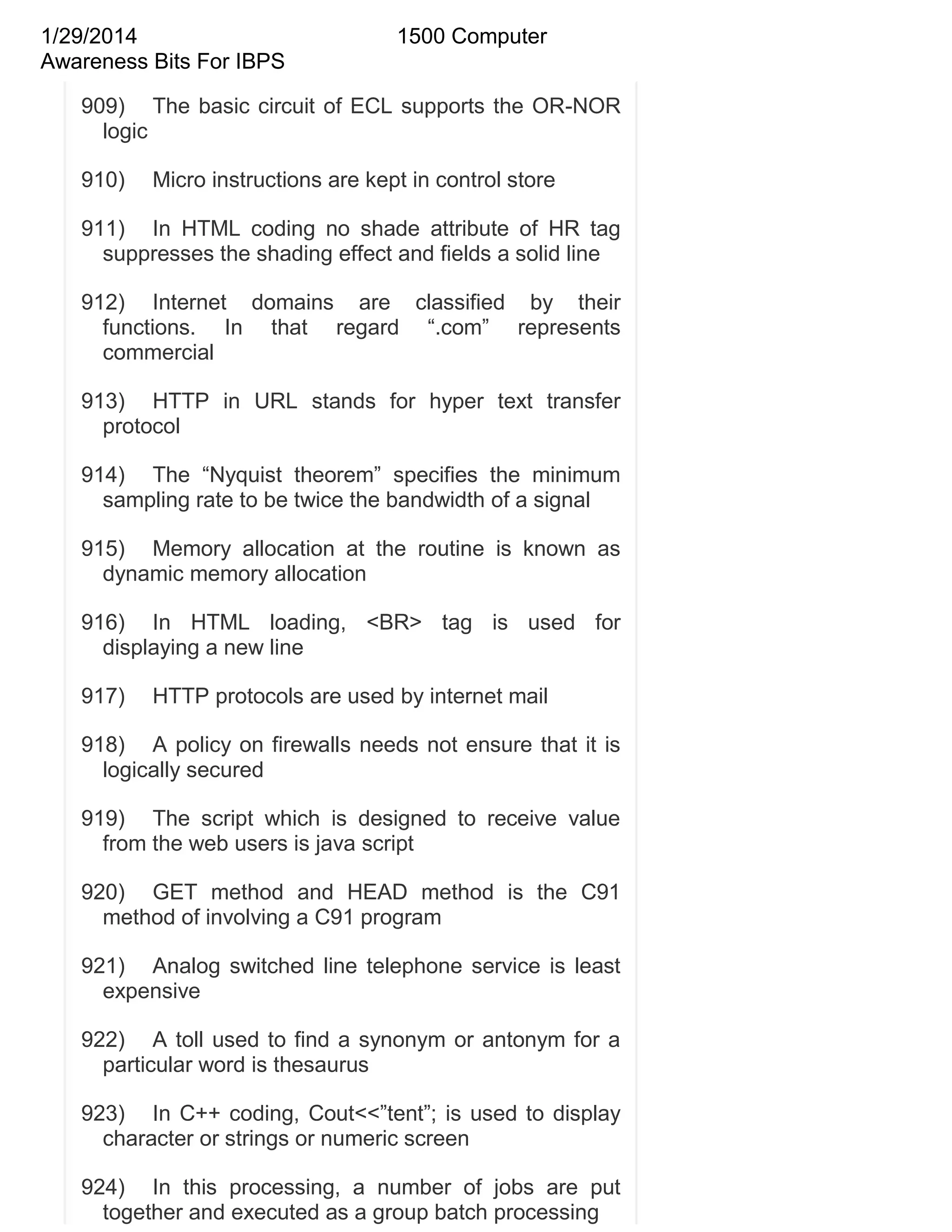 1/29/2014
Awareness Bits For IBPS

1500 Computer

909) The basic circuit of ECL supports the OR-NOR
logic
910)

Micro instructions are kept in control store

911) In HTML coding no shade attribute of HR tag
suppresses the shading effect and fields a solid line
912) Internet domains are classified by their
functions. In that regard ―.com‖ represents
commercial
913) HTTP in URL stands for hyper text transfer
protocol
914) The ―Nyquist theorem‖ specifies the minimum
sampling rate to be twice the bandwidth of a signal
915) Memory allocation at the routine is known as
dynamic memory allocation
916) In HTML loading, <BR> tag is used for
displaying a new line
917)

HTTP protocols are used by internet mail

918) A policy on firewalls needs not ensure that it is
logically secured
919) The script which is designed to receive value
from the web users is java script
920) GET method and HEAD method is the C91
method of involving a C91 program
921) Analog switched line telephone service is least
expensive
922) A toll used to find a synonym or antonym for a
particular word is thesaurus
923) In C++ coding, Cout<<‖tent‖; is used to display
character or strings or numeric screen
924) In this processing, a number of jobs are put
together and executed as a group batch processing

 