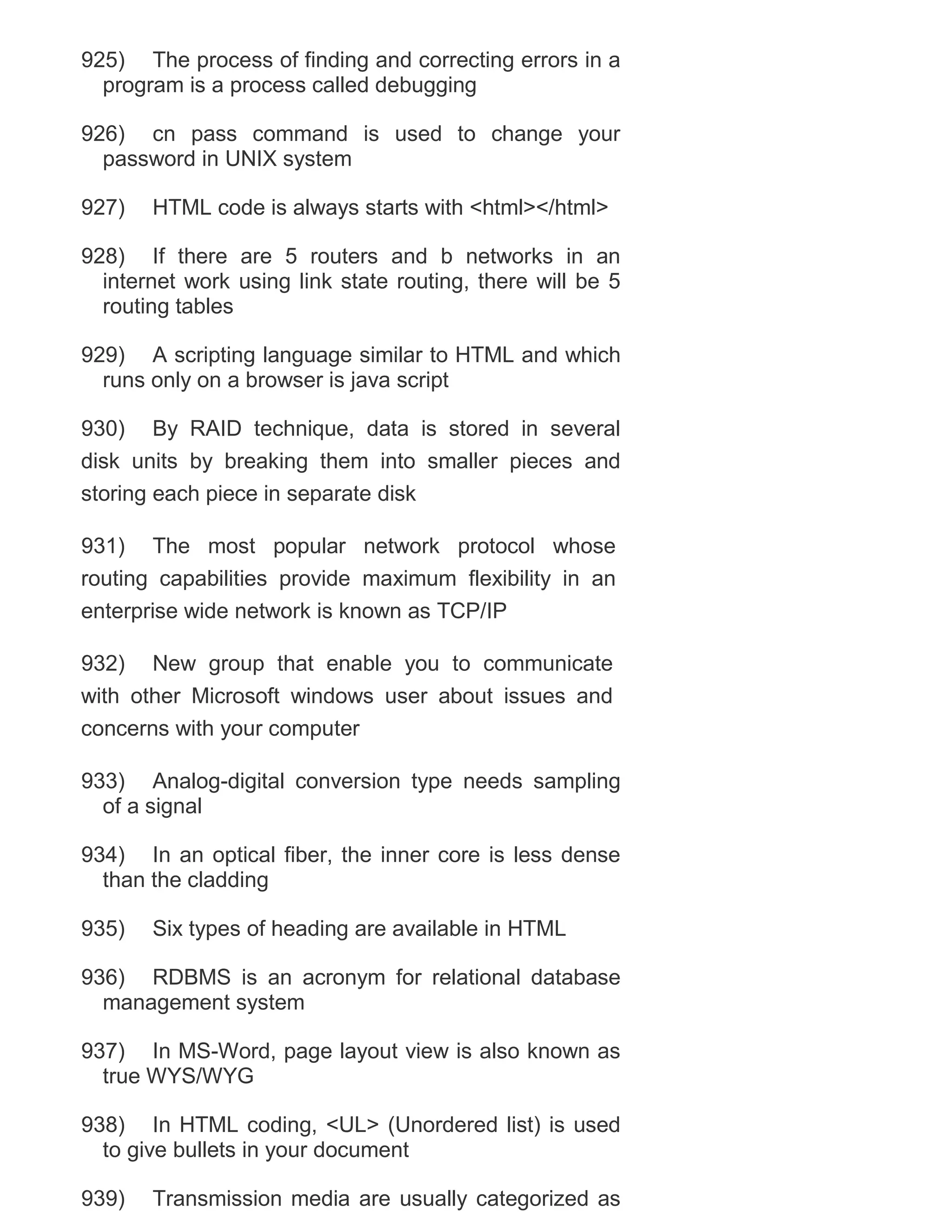 925) The process of finding and correcting errors in a
program is a process called debugging
926) cn pass command is used to change your
password in UNIX system
927)

HTML code is always starts with <html></html>

928) If there are 5 routers and b networks in an
internet work using link state routing, there will be 5
routing tables
929) A scripting language similar to HTML and which
runs only on a browser is java script
930) By RAID technique, data is stored in several
disk units by breaking them into smaller pieces and
storing each piece in separate disk
931) The most popular network protocol whose
routing capabilities provide maximum flexibility in an
enterprise wide network is known as TCP/IP
932) New group that enable you to communicate
with other Microsoft windows user about issues and
concerns with your computer
933) Analog-digital conversion type needs sampling
of a signal
934) In an optical fiber, the inner core is less dense
than the cladding
935)

Six types of heading are available in HTML

936) RDBMS is an acronym for relational database
management system
937) In MS-Word, page layout view is also known as
true WYS/WYG
938) In HTML coding, <UL> (Unordered list) is used
to give bullets in your document
939)

Transmission media are usually categorized as

 