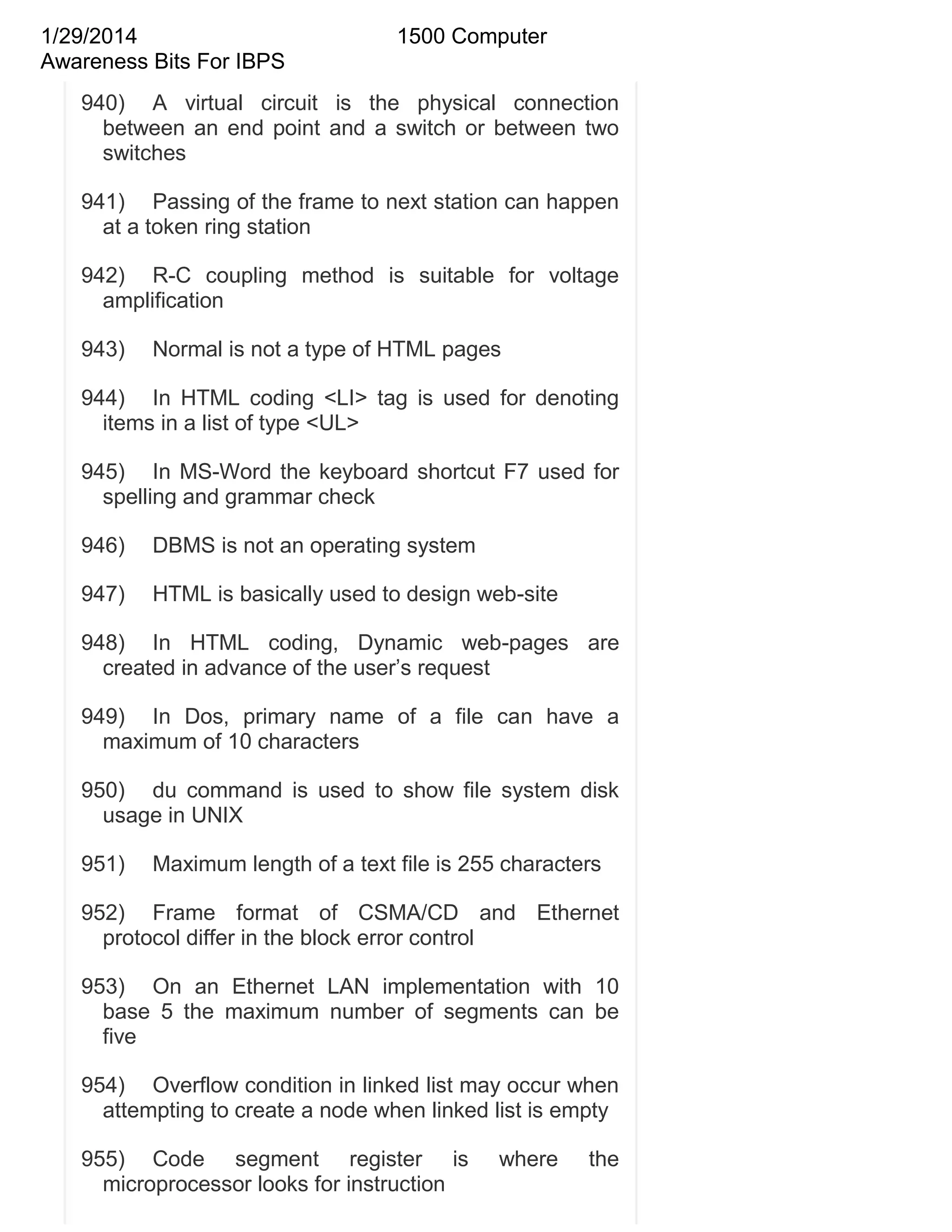 1/29/2014
Awareness Bits For IBPS

1500 Computer

940) A virtual circuit is the physical connection
between an end point and a switch or between two
switches
941) Passing of the frame to next station can happen
at a token ring station
942) R-C coupling method is suitable for voltage
amplification
943)

Normal is not a type of HTML pages

944) In HTML coding <LI> tag is used for denoting
items in a list of type <UL>
945) In MS-Word the keyboard shortcut F7 used for
spelling and grammar check
946)

DBMS is not an operating system

947)

HTML is basically used to design web-site

948) In HTML coding, Dynamic web-pages are
created in advance of the user‘s request
949) In Dos, primary name of a file can have a
maximum of 10 characters
950) du command is used to show file system disk
usage in UNIX
951)

Maximum length of a text file is 255 characters

952) Frame format of CSMA/CD and Ethernet
protocol differ in the block error control
953) On an Ethernet LAN implementation with 10
base 5 the maximum number of segments can be
five
954) Overflow condition in linked list may occur when
attempting to create a node when linked list is empty
955) Code segment register is
microprocessor looks for instruction

where

the

 