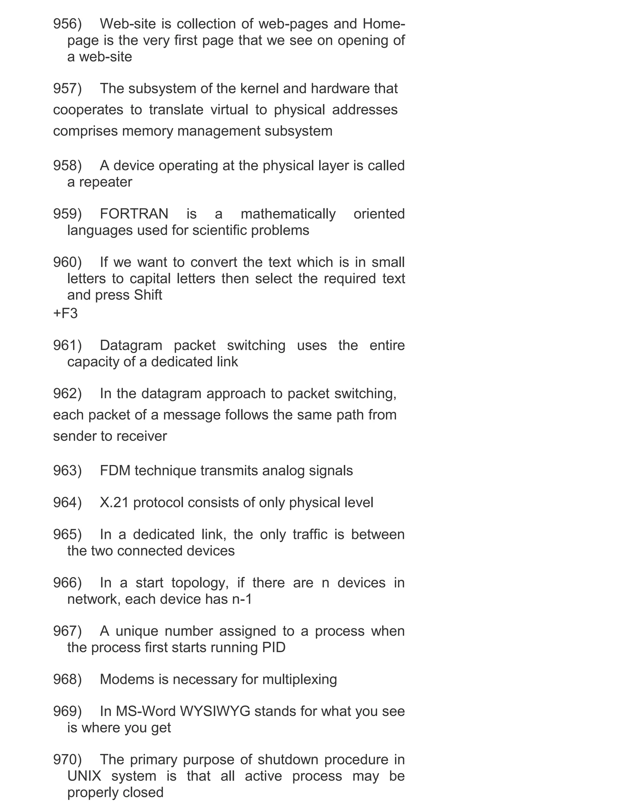 956) Web-site is collection of web-pages and Homepage is the very first page that we see on opening of
a web-site
957) The subsystem of the kernel and hardware that
cooperates to translate virtual to physical addresses
comprises memory management subsystem
958) A device operating at the physical layer is called
a repeater
959) FORTRAN is a mathematically
languages used for scientific problems

oriented

960) If we want to convert the text which is in small
letters to capital letters then select the required text
and press Shift
+F3
961) Datagram packet switching uses the entire
capacity of a dedicated link
962) In the datagram approach to packet switching,
each packet of a message follows the same path from
sender to receiver
963)

FDM technique transmits analog signals

964)

X.21 protocol consists of only physical level

965) In a dedicated link, the only traffic is between
the two connected devices
966) In a start topology, if there are n devices in
network, each device has n-1
967) A unique number assigned to a process when
the process first starts running PID
968)

Modems is necessary for multiplexing

969) In MS-Word WYSIWYG stands for what you see
is where you get
970) The primary purpose of shutdown procedure in
UNIX system is that all active process may be
properly closed

 