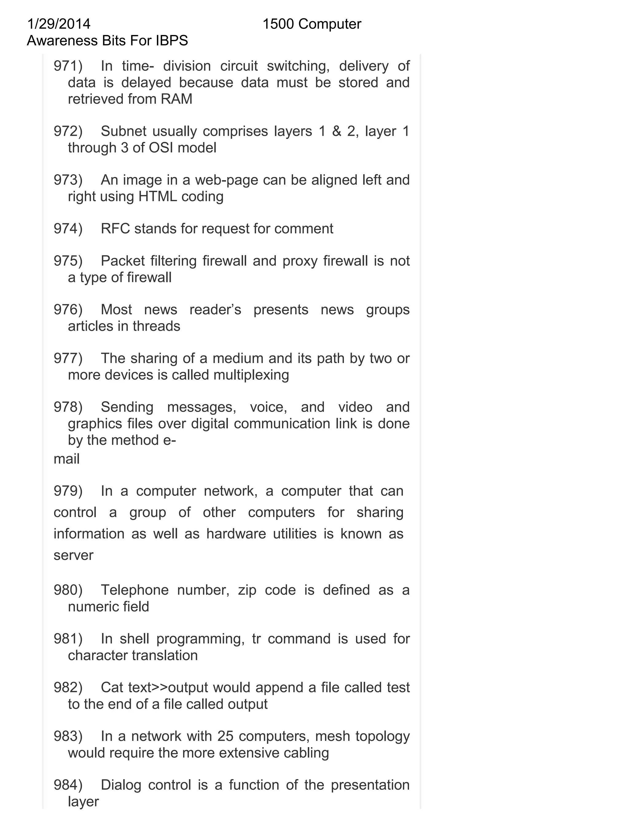 1/29/2014
Awareness Bits For IBPS

1500 Computer

971) In time- division circuit switching, delivery of
data is delayed because data must be stored and
retrieved from RAM
972) Subnet usually comprises layers 1 & 2, layer 1
through 3 of OSI model
973) An image in a web-page can be aligned left and
right using HTML coding
974)

RFC stands for request for comment

975) Packet filtering firewall and proxy firewall is not
a type of firewall
976) Most news reader‘s presents news groups
articles in threads
977) The sharing of a medium and its path by two or
more devices is called multiplexing
978) Sending messages, voice, and video and
graphics files over digital communication link is done
by the method email
979) In a computer network, a computer that can
control a group of other computers for sharing
information as well as hardware utilities is known as
server
980) Telephone number, zip code is defined as a
numeric field
981) In shell programming, tr command is used for
character translation
982) Cat text>>output would append a file called test
to the end of a file called output
983) In a network with 25 computers, mesh topology
would require the more extensive cabling
984) Dialog control is a function of the presentation
layer

 