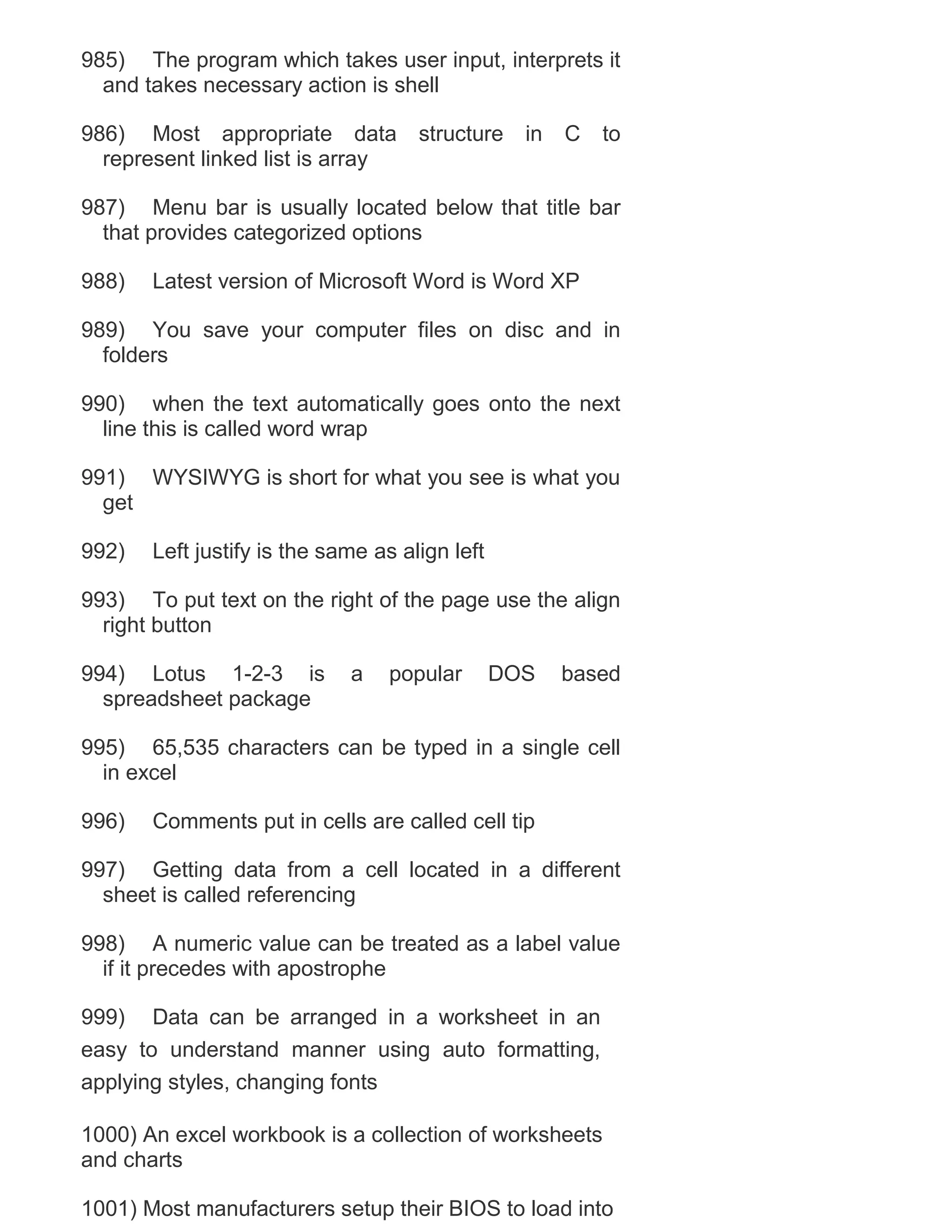 985) The program which takes user input, interprets it
and takes necessary action is shell
986) Most appropriate data
represent linked list is array

structure

in

C

to

987) Menu bar is usually located below that title bar
that provides categorized options
988)

Latest version of Microsoft Word is Word XP

989) You save your computer files on disc and in
folders
990) when the text automatically goes onto the next
line this is called word wrap
991) WYSIWYG is short for what you see is what you
get
992)

Left justify is the same as align left

993) To put text on the right of the page use the align
right button
994) Lotus 1-2-3 is
spreadsheet package

a

popular

DOS

based

995) 65,535 characters can be typed in a single cell
in excel
996)

Comments put in cells are called cell tip

997) Getting data from a cell located in a different
sheet is called referencing
998) A numeric value can be treated as a label value
if it precedes with apostrophe
999) Data can be arranged in a worksheet in an
easy to understand manner using auto formatting,
applying styles, changing fonts
1000) An excel workbook is a collection of worksheets
and charts
1001) Most manufacturers setup their BIOS to load into

 