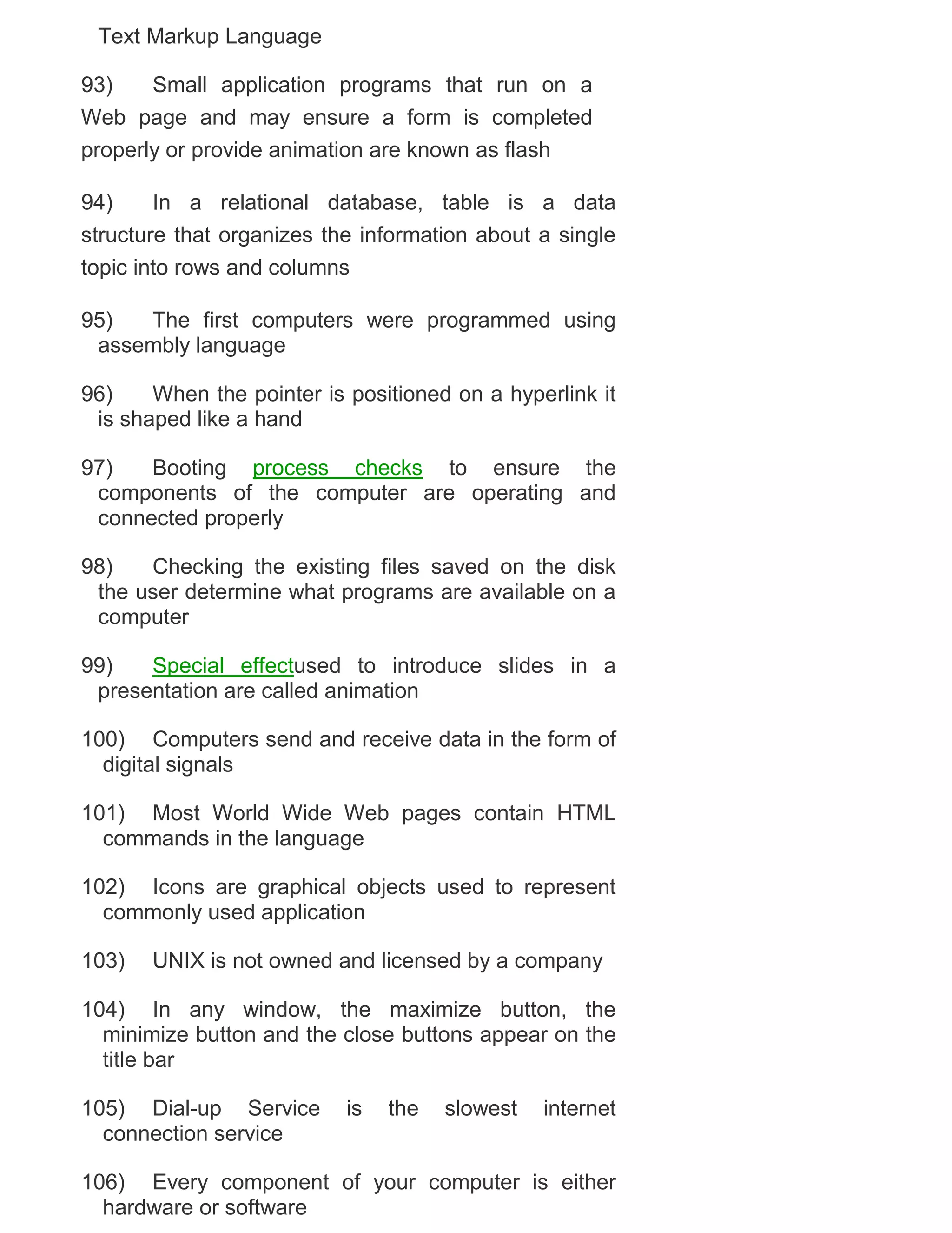 Text Markup Language
93)
Small application programs that run on a
Web page and may ensure a form is completed
properly or provide animation are known as flash
94)
In a relational database, table is a data
structure that organizes the information about a single
topic into rows and columns
95)
The first computers were programmed using
assembly language
96)
When the pointer is positioned on a hyperlink it
is shaped like a hand
97)
Booting process checks to ensure the
components of the computer are operating and
connected properly
98)
Checking the existing files saved on the disk
the user determine what programs are available on a
computer
99)
Special effectused to introduce slides in a
presentation are called animation
100) Computers send and receive data in the form of
digital signals
101) Most World Wide Web pages contain HTML
commands in the language
102) Icons are graphical objects used to represent
commonly used application
103)

UNIX is not owned and licensed by a company

104) In any window, the maximize button, the
minimize button and the close buttons appear on the
title bar
105) Dial-up Service
connection service

is

the

slowest

internet

106) Every component of your computer is either
hardware or software

 