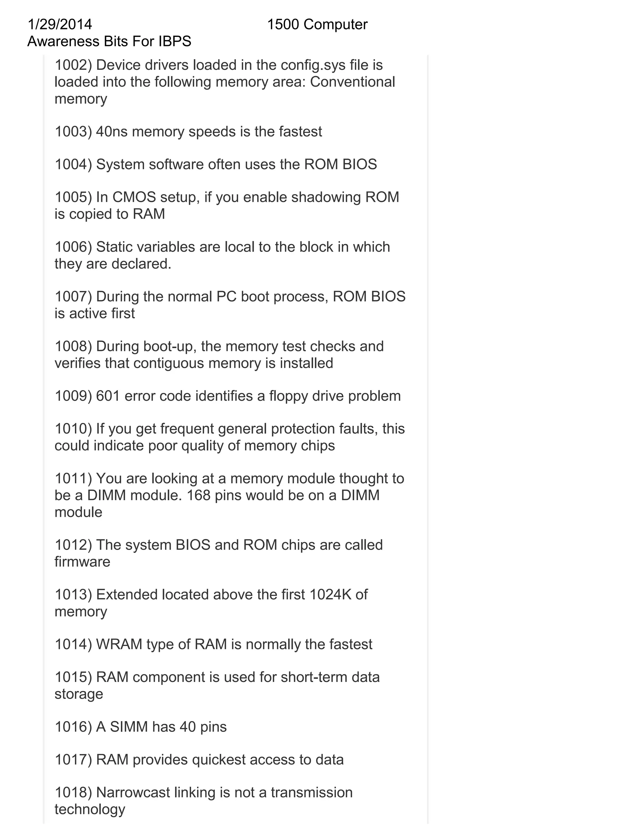 1/29/2014
Awareness Bits For IBPS

1500 Computer

1002) Device drivers loaded in the config.sys file is
loaded into the following memory area: Conventional
memory
1003) 40ns memory speeds is the fastest
1004) System software often uses the ROM BIOS
1005) In CMOS setup, if you enable shadowing ROM
is copied to RAM
1006) Static variables are local to the block in which
they are declared.
1007) During the normal PC boot process, ROM BIOS
is active first
1008) During boot-up, the memory test checks and
verifies that contiguous memory is installed
1009) 601 error code identifies a floppy drive problem
1010) If you get frequent general protection faults, this
could indicate poor quality of memory chips
1011) You are looking at a memory module thought to
be a DIMM module. 168 pins would be on a DIMM
module
1012) The system BIOS and ROM chips are called
firmware
1013) Extended located above the first 1024K of
memory
1014) WRAM type of RAM is normally the fastest
1015) RAM component is used for short-term data
storage
1016) A SIMM has 40 pins
1017) RAM provides quickest access to data
1018) Narrowcast linking is not a transmission
technology

 