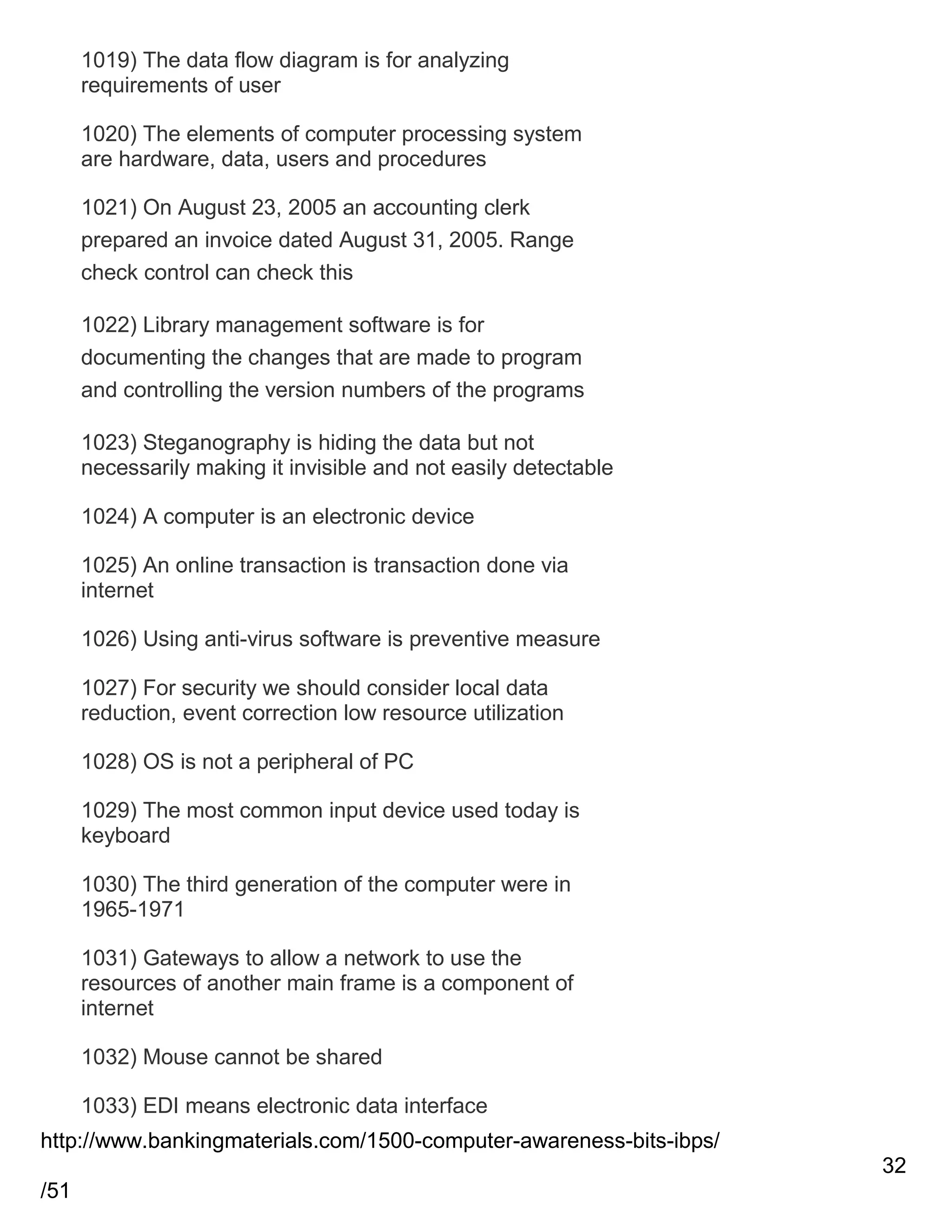 1019) The data flow diagram is for analyzing
requirements of user
1020) The elements of computer processing system
are hardware, data, users and procedures
1021) On August 23, 2005 an accounting clerk
prepared an invoice dated August 31, 2005. Range
check control can check this
1022) Library management software is for
documenting the changes that are made to program
and controlling the version numbers of the programs
1023) Steganography is hiding the data but not
necessarily making it invisible and not easily detectable
1024) A computer is an electronic device
1025) An online transaction is transaction done via
internet
1026) Using anti-virus software is preventive measure
1027) For security we should consider local data
reduction, event correction low resource utilization
1028) OS is not a peripheral of PC
1029) The most common input device used today is
keyboard
1030) The third generation of the computer were in
1965-1971
1031) Gateways to allow a network to use the
resources of another main frame is a component of
internet
1032) Mouse cannot be shared
1033) EDI means electronic data interface
http://www.bankingmaterials.com/1500-computer-awareness-bits-ibps/
32
/51

 