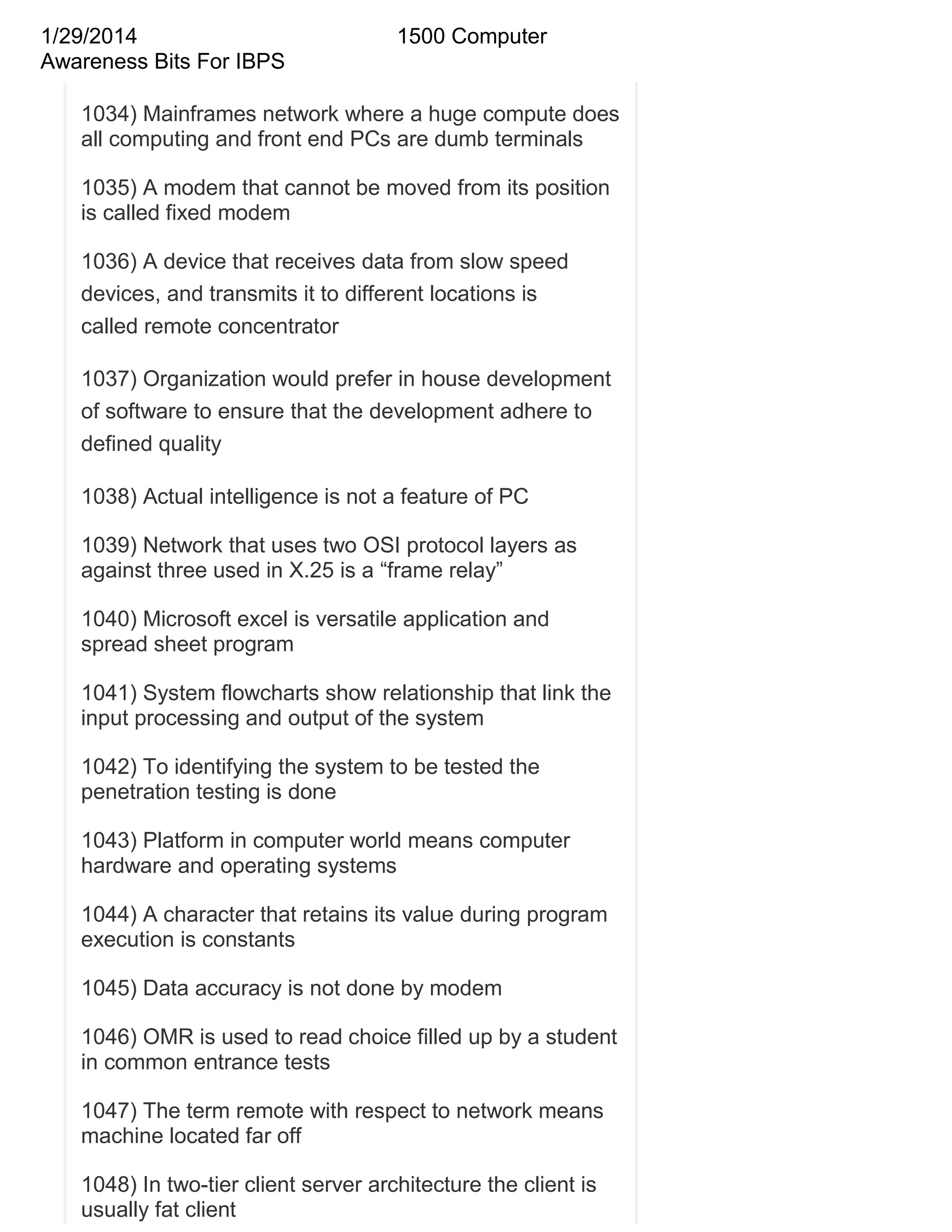 1/29/2014
Awareness Bits For IBPS

1500 Computer

1034) Mainframes network where a huge compute does
all computing and front end PCs are dumb terminals
1035) A modem that cannot be moved from its position
is called fixed modem
1036) A device that receives data from slow speed
devices, and transmits it to different locations is
called remote concentrator
1037) Organization would prefer in house development
of software to ensure that the development adhere to
defined quality
1038) Actual intelligence is not a feature of PC
1039) Network that uses two OSI protocol layers as
against three used in X.25 is a ―frame relay‖
1040) Microsoft excel is versatile application and
spread sheet program
1041) System flowcharts show relationship that link the
input processing and output of the system
1042) To identifying the system to be tested the
penetration testing is done
1043) Platform in computer world means computer
hardware and operating systems
1044) A character that retains its value during program
execution is constants
1045) Data accuracy is not done by modem
1046) OMR is used to read choice filled up by a student
in common entrance tests
1047) The term remote with respect to network means
machine located far off
1048) In two-tier client server architecture the client is
usually fat client

 