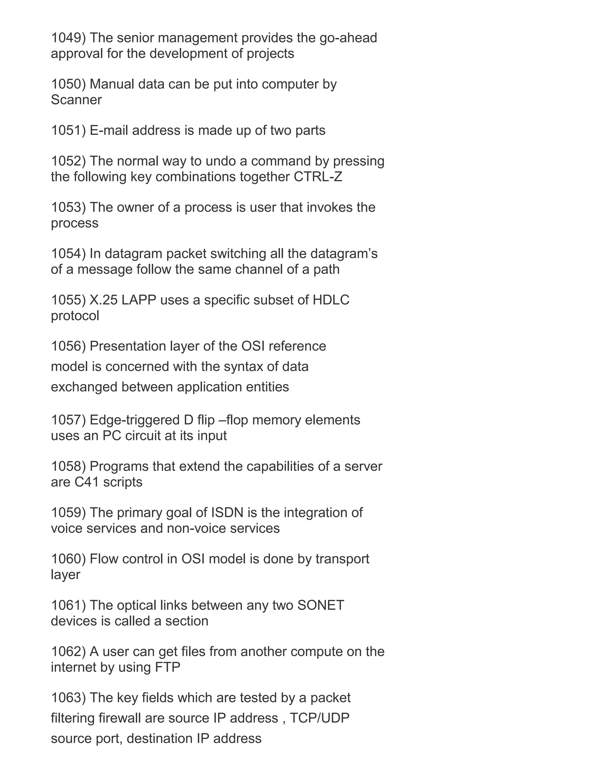 1049) The senior management provides the go-ahead
approval for the development of projects
1050) Manual data can be put into computer by
Scanner
1051) E-mail address is made up of two parts
1052) The normal way to undo a command by pressing
the following key combinations together CTRL-Z
1053) The owner of a process is user that invokes the
process
1054) In datagram packet switching all the datagram‘s
of a message follow the same channel of a path
1055) X.25 LAPP uses a specific subset of HDLC
protocol
1056) Presentation layer of the OSI reference
model is concerned with the syntax of data
exchanged between application entities
1057) Edge-triggered D flip –flop memory elements
uses an PC circuit at its input
1058) Programs that extend the capabilities of a server
are C41 scripts
1059) The primary goal of ISDN is the integration of
voice services and non-voice services
1060) Flow control in OSI model is done by transport
layer
1061) The optical links between any two SONET
devices is called a section
1062) A user can get files from another compute on the
internet by using FTP
1063) The key fields which are tested by a packet
filtering firewall are source IP address , TCP/UDP
source port, destination IP address

 