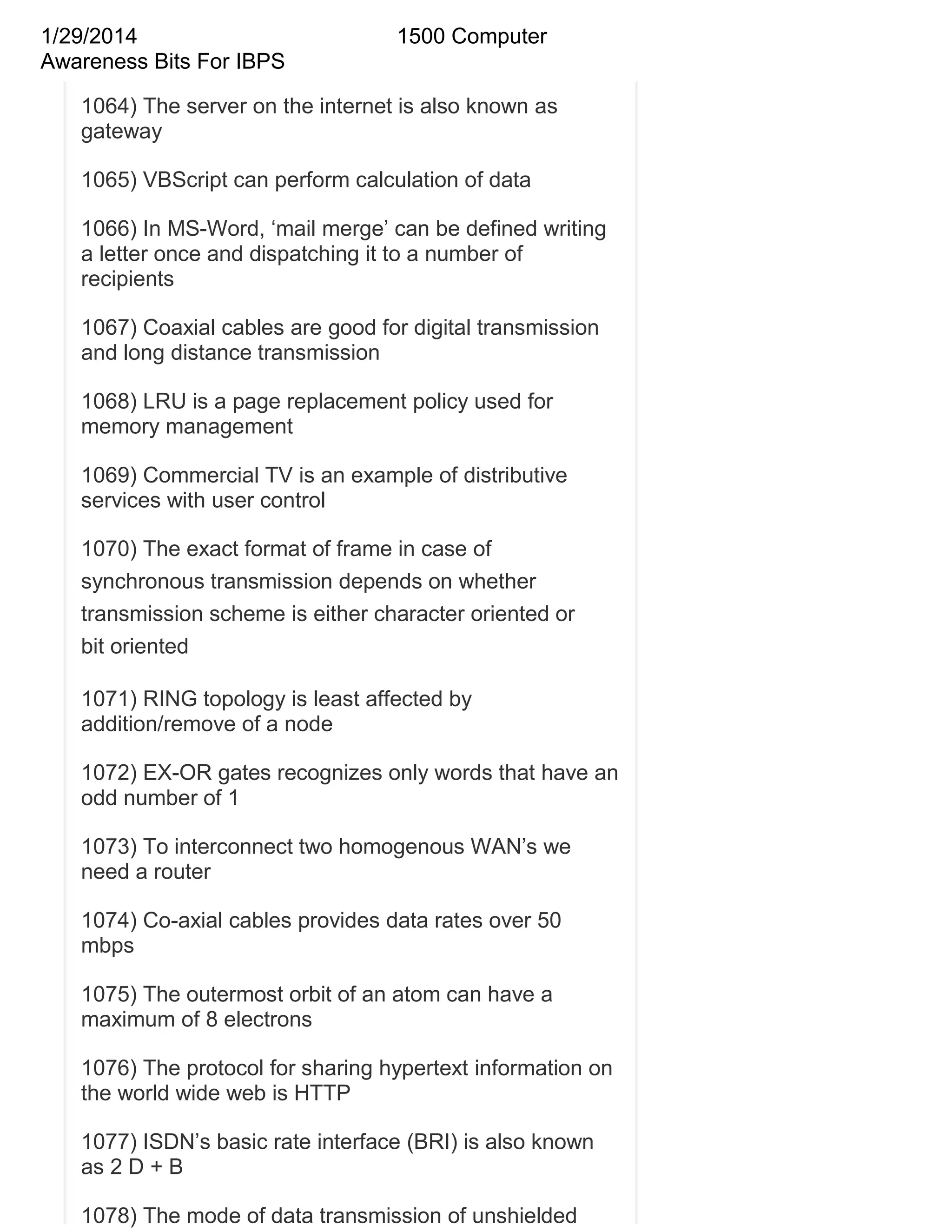 1/29/2014
Awareness Bits For IBPS

1500 Computer

1064) The server on the internet is also known as
gateway
1065) VBScript can perform calculation of data
1066) In MS-Word, ‗mail merge‘ can be defined writing
a letter once and dispatching it to a number of
recipients
1067) Coaxial cables are good for digital transmission
and long distance transmission
1068) LRU is a page replacement policy used for
memory management
1069) Commercial TV is an example of distributive
services with user control
1070) The exact format of frame in case of
synchronous transmission depends on whether
transmission scheme is either character oriented or
bit oriented
1071) RING topology is least affected by
addition/remove of a node
1072) EX-OR gates recognizes only words that have an
odd number of 1
1073) To interconnect two homogenous WAN‘s we
need a router
1074) Co-axial cables provides data rates over 50
mbps
1075) The outermost orbit of an atom can have a
maximum of 8 electrons
1076) The protocol for sharing hypertext information on
the world wide web is HTTP
1077) ISDN‘s basic rate interface (BRI) is also known
as 2 D + B
1078) The mode of data transmission of unshielded

 