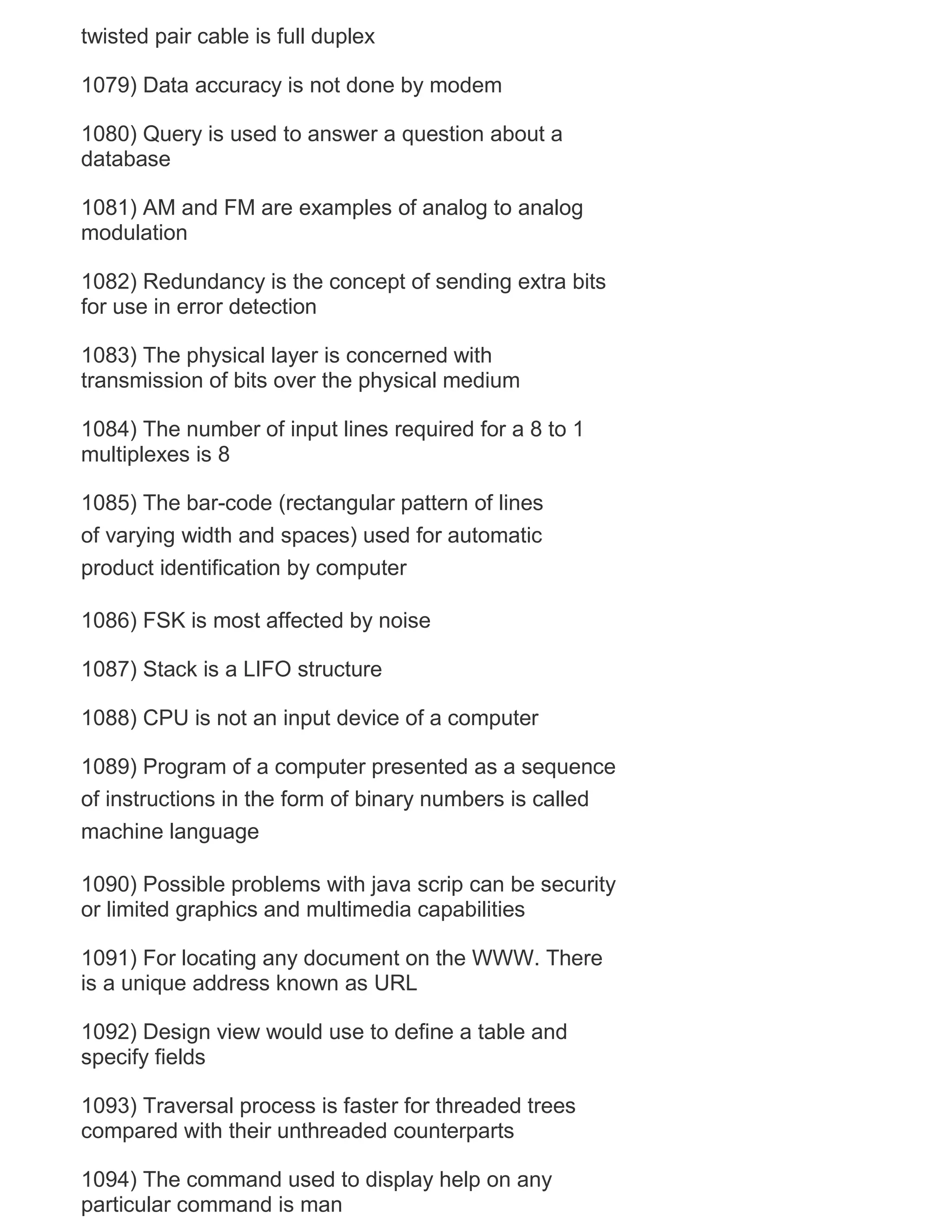 twisted pair cable is full duplex
1079) Data accuracy is not done by modem
1080) Query is used to answer a question about a
database
1081) AM and FM are examples of analog to analog
modulation
1082) Redundancy is the concept of sending extra bits
for use in error detection
1083) The physical layer is concerned with
transmission of bits over the physical medium
1084) The number of input lines required for a 8 to 1
multiplexes is 8
1085) The bar-code (rectangular pattern of lines
of varying width and spaces) used for automatic
product identification by computer
1086) FSK is most affected by noise
1087) Stack is a LIFO structure
1088) CPU is not an input device of a computer
1089) Program of a computer presented as a sequence
of instructions in the form of binary numbers is called
machine language
1090) Possible problems with java scrip can be security
or limited graphics and multimedia capabilities
1091) For locating any document on the WWW. There
is a unique address known as URL
1092) Design view would use to define a table and
specify fields
1093) Traversal process is faster for threaded trees
compared with their unthreaded counterparts
1094) The command used to display help on any
particular command is man

 