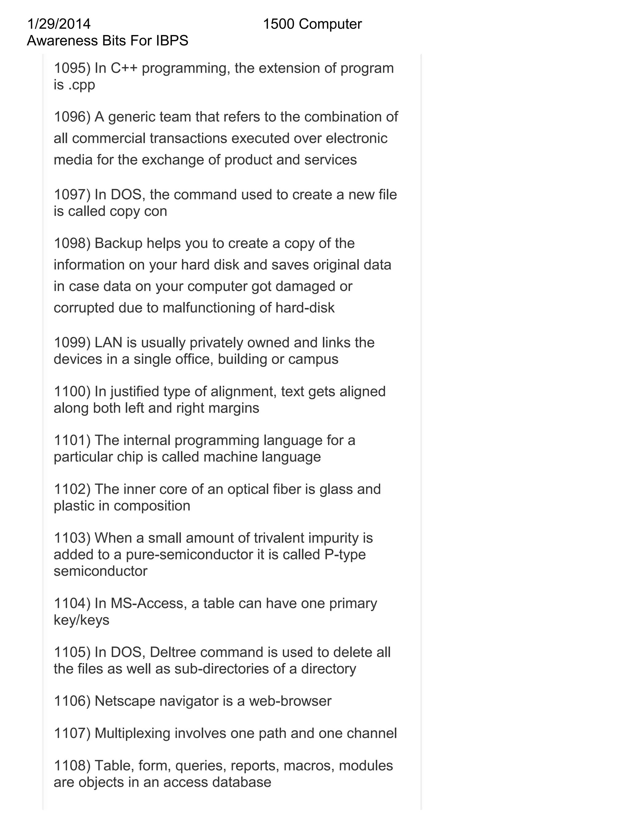 1/29/2014
Awareness Bits For IBPS

1500 Computer

1095) In C++ programming, the extension of program
is .cpp
1096) A generic team that refers to the combination of
all commercial transactions executed over electronic
media for the exchange of product and services
1097) In DOS, the command used to create a new file
is called copy con
1098) Backup helps you to create a copy of the
information on your hard disk and saves original data
in case data on your computer got damaged or
corrupted due to malfunctioning of hard-disk
1099) LAN is usually privately owned and links the
devices in a single office, building or campus
1100) In justified type of alignment, text gets aligned
along both left and right margins
1101) The internal programming language for a
particular chip is called machine language
1102) The inner core of an optical fiber is glass and
plastic in composition
1103) When a small amount of trivalent impurity is
added to a pure-semiconductor it is called P-type
semiconductor
1104) In MS-Access, a table can have one primary
key/keys
1105) In DOS, Deltree command is used to delete all
the files as well as sub-directories of a directory
1106) Netscape navigator is a web-browser
1107) Multiplexing involves one path and one channel
1108) Table, form, queries, reports, macros, modules
are objects in an access database

 