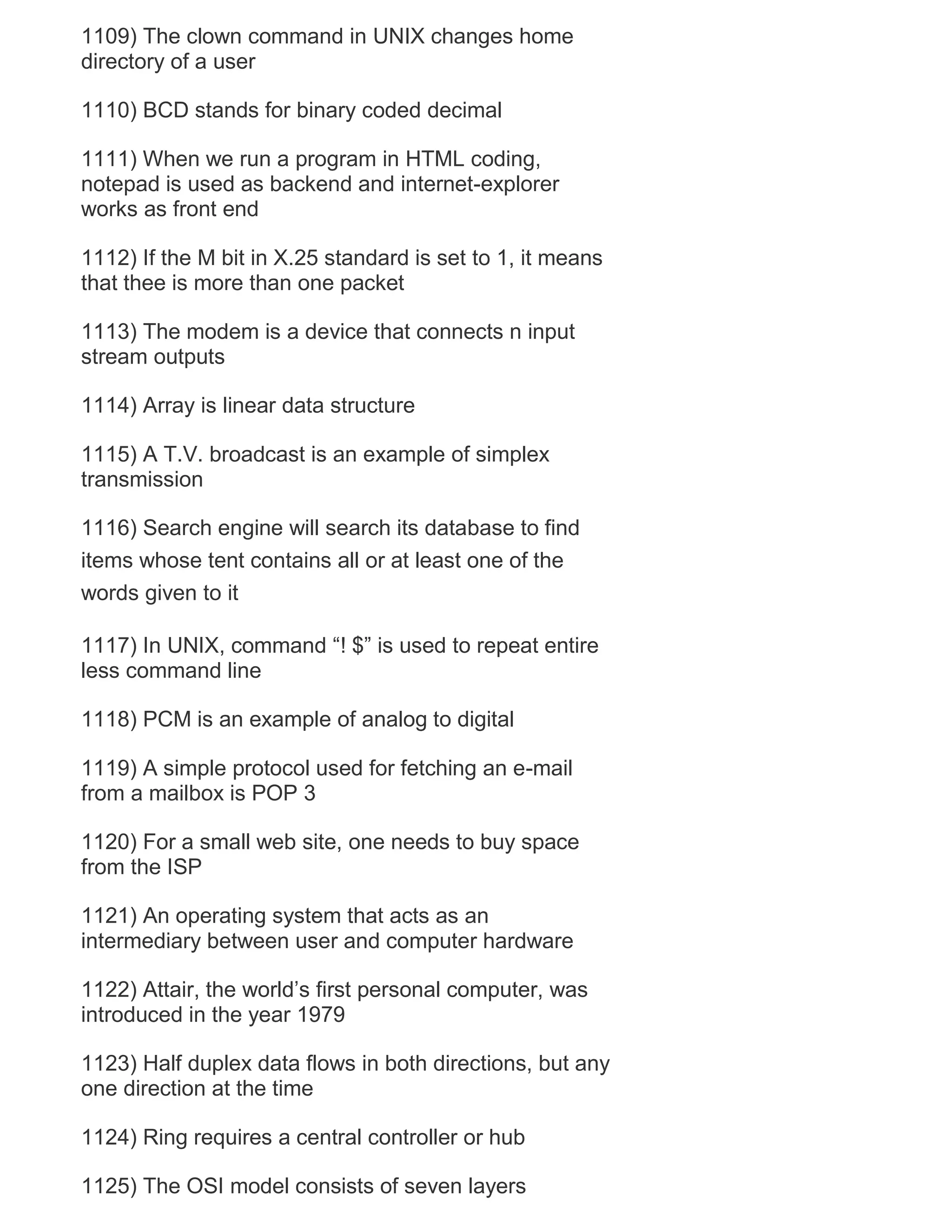 1109) The clown command in UNIX changes home
directory of a user
1110) BCD stands for binary coded decimal
1111) When we run a program in HTML coding,
notepad is used as backend and internet-explorer
works as front end
1112) If the M bit in X.25 standard is set to 1, it means
that thee is more than one packet
1113) The modem is a device that connects n input
stream outputs
1114) Array is linear data structure
1115) A T.V. broadcast is an example of simplex
transmission
1116) Search engine will search its database to find
items whose tent contains all or at least one of the
words given to it
1117) In UNIX, command ―! $‖ is used to repeat entire
less command line
1118) PCM is an example of analog to digital
1119) A simple protocol used for fetching an e-mail
from a mailbox is POP 3
1120) For a small web site, one needs to buy space
from the ISP
1121) An operating system that acts as an
intermediary between user and computer hardware
1122) Attair, the world‘s first personal computer, was
introduced in the year 1979
1123) Half duplex data flows in both directions, but any
one direction at the time
1124) Ring requires a central controller or hub
1125) The OSI model consists of seven layers

 