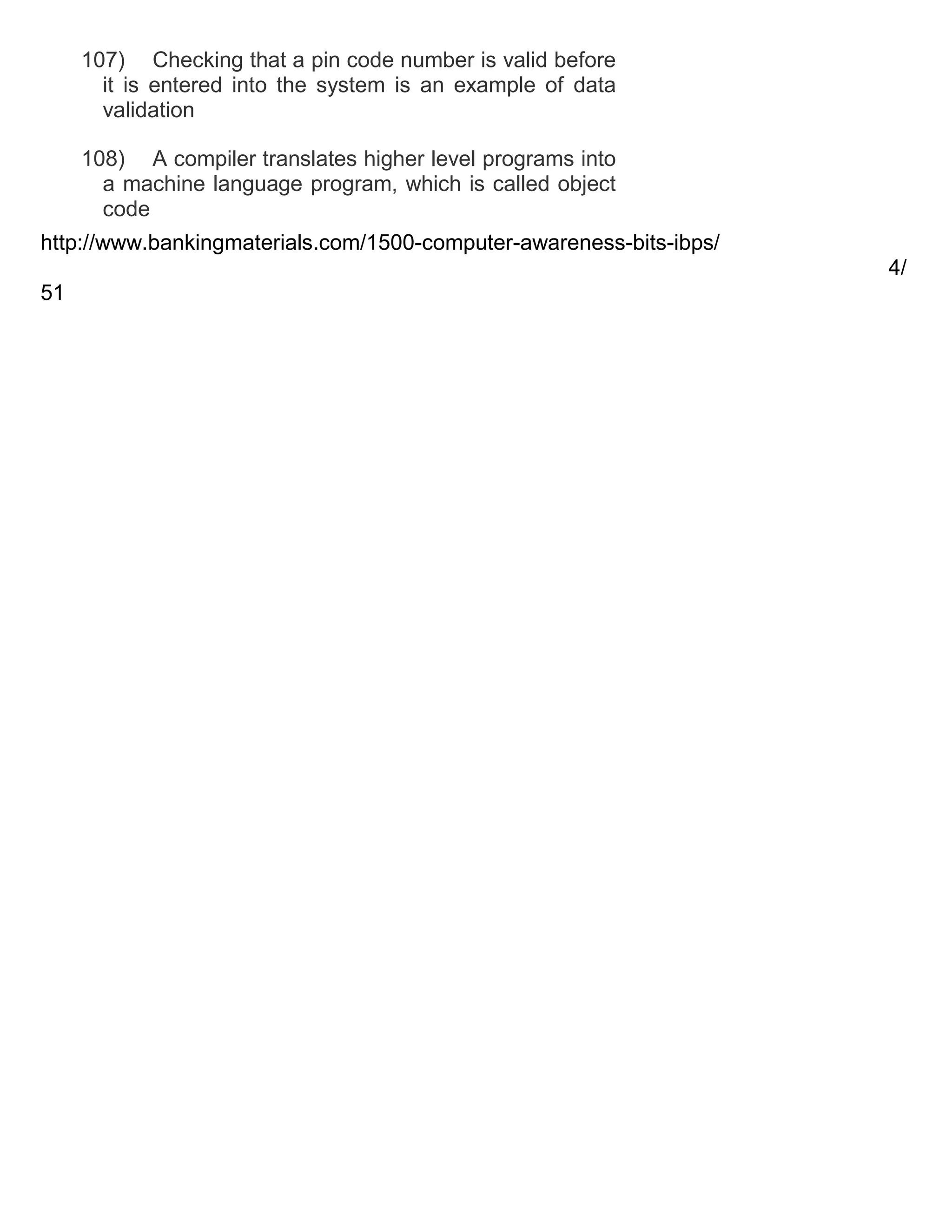 107) Checking that a pin code number is valid before
it is entered into the system is an example of data
validation
108) A compiler translates higher level programs into
a machine language program, which is called object
code
http://www.bankingmaterials.com/1500-computer-awareness-bits-ibps/
4/
51

 