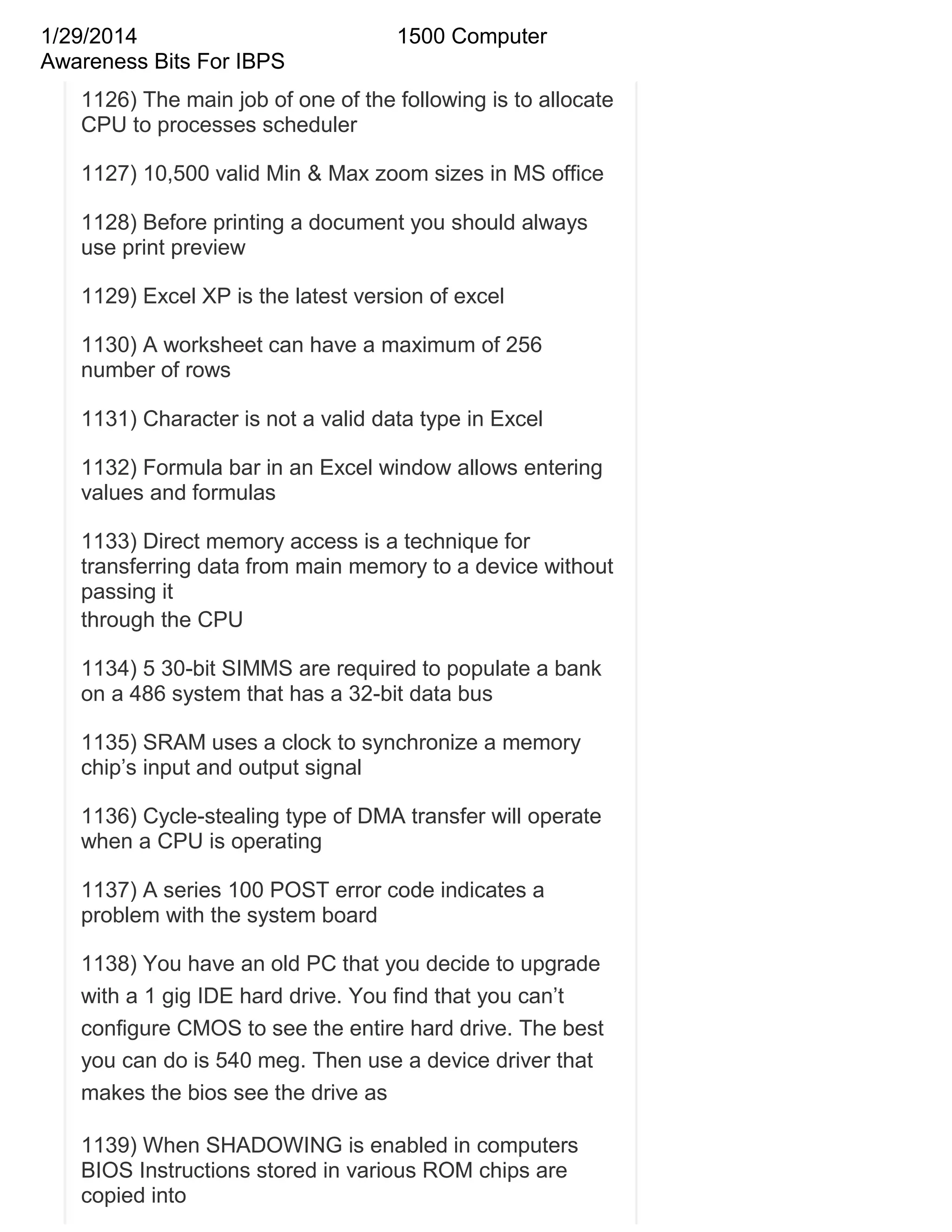 1/29/2014
Awareness Bits For IBPS

1500 Computer

1126) The main job of one of the following is to allocate
CPU to processes scheduler
1127) 10,500 valid Min & Max zoom sizes in MS office
1128) Before printing a document you should always
use print preview
1129) Excel XP is the latest version of excel
1130) A worksheet can have a maximum of 256
number of rows
1131) Character is not a valid data type in Excel
1132) Formula bar in an Excel window allows entering
values and formulas
1133) Direct memory access is a technique for
transferring data from main memory to a device without
passing it
through the CPU
1134) 5 30-bit SIMMS are required to populate a bank
on a 486 system that has a 32-bit data bus
1135) SRAM uses a clock to synchronize a memory
chip‘s input and output signal
1136) Cycle-stealing type of DMA transfer will operate
when a CPU is operating
1137) A series 100 POST error code indicates a
problem with the system board
1138) You have an old PC that you decide to upgrade
with a 1 gig IDE hard drive. You find that you can‘t
configure CMOS to see the entire hard drive. The best
you can do is 540 meg. Then use a device driver that
makes the bios see the drive as
1139) When SHADOWING is enabled in computers
BIOS Instructions stored in various ROM chips are
copied into

 