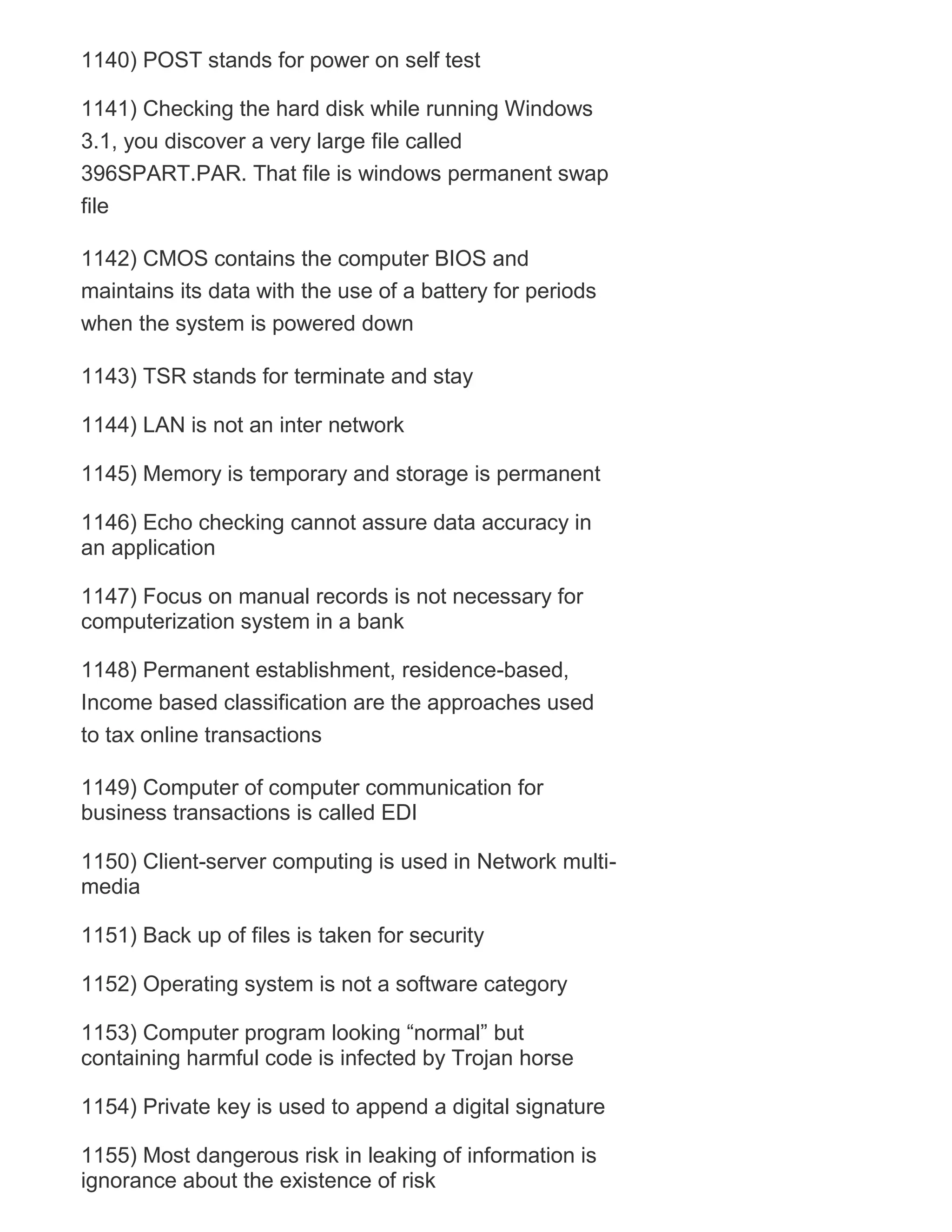 1140) POST stands for power on self test
1141) Checking the hard disk while running Windows
3.1, you discover a very large file called
396SPART.PAR. That file is windows permanent swap
file
1142) CMOS contains the computer BIOS and
maintains its data with the use of a battery for periods
when the system is powered down
1143) TSR stands for terminate and stay
1144) LAN is not an inter network
1145) Memory is temporary and storage is permanent
1146) Echo checking cannot assure data accuracy in
an application
1147) Focus on manual records is not necessary for
computerization system in a bank
1148) Permanent establishment, residence-based,
Income based classification are the approaches used
to tax online transactions
1149) Computer of computer communication for
business transactions is called EDI
1150) Client-server computing is used in Network multimedia
1151) Back up of files is taken for security
1152) Operating system is not a software category
1153) Computer program looking ―normal‖ but
containing harmful code is infected by Trojan horse
1154) Private key is used to append a digital signature
1155) Most dangerous risk in leaking of information is
ignorance about the existence of risk

 