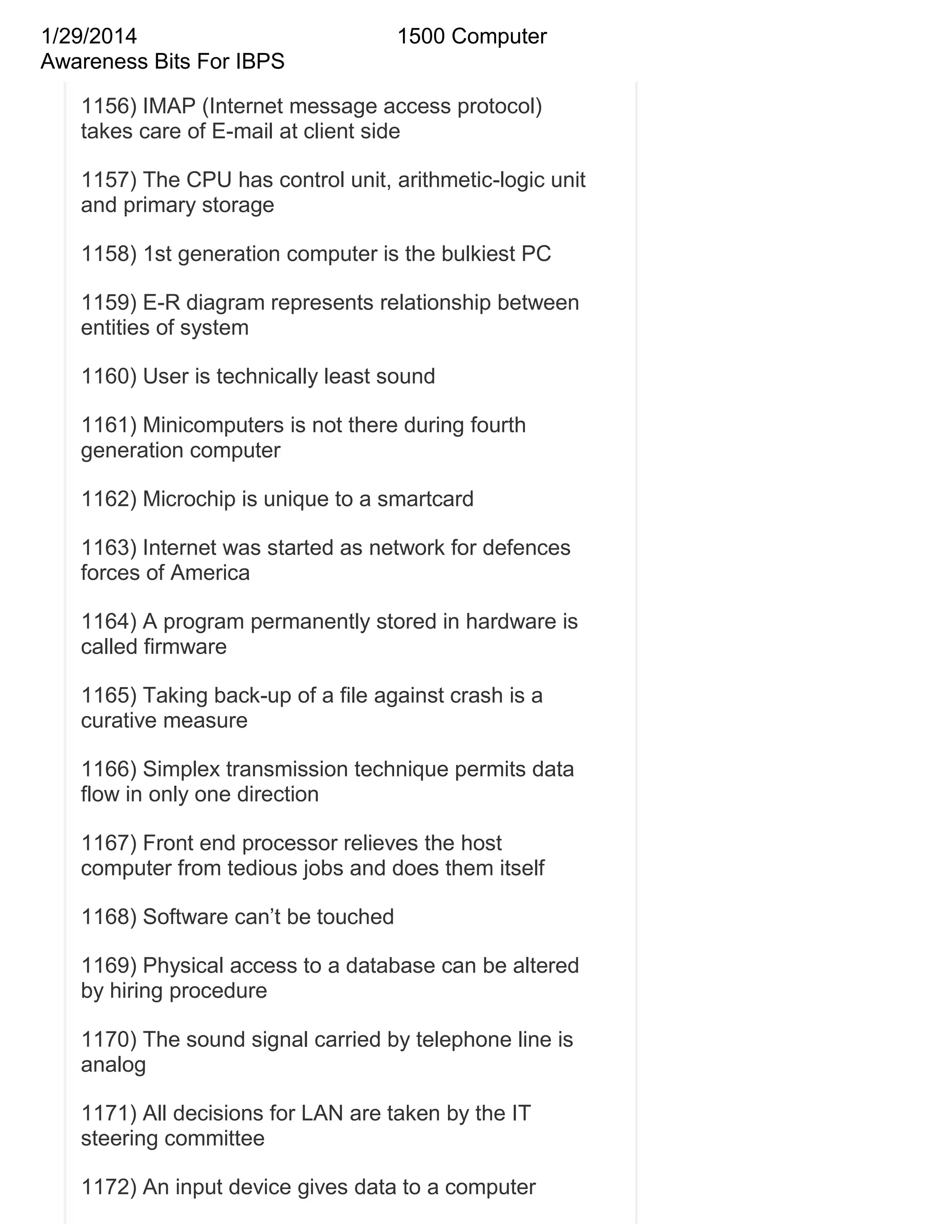 1/29/2014
Awareness Bits For IBPS

1500 Computer

1156) IMAP (Internet message access protocol)
takes care of E-mail at client side
1157) The CPU has control unit, arithmetic-logic unit
and primary storage
1158) 1st generation computer is the bulkiest PC
1159) E-R diagram represents relationship between
entities of system
1160) User is technically least sound
1161) Minicomputers is not there during fourth
generation computer
1162) Microchip is unique to a smartcard
1163) Internet was started as network for defences
forces of America
1164) A program permanently stored in hardware is
called firmware
1165) Taking back-up of a file against crash is a
curative measure
1166) Simplex transmission technique permits data
flow in only one direction
1167) Front end processor relieves the host
computer from tedious jobs and does them itself
1168) Software can‘t be touched
1169) Physical access to a database can be altered
by hiring procedure
1170) The sound signal carried by telephone line is
analog
1171) All decisions for LAN are taken by the IT
steering committee
1172) An input device gives data to a computer

 