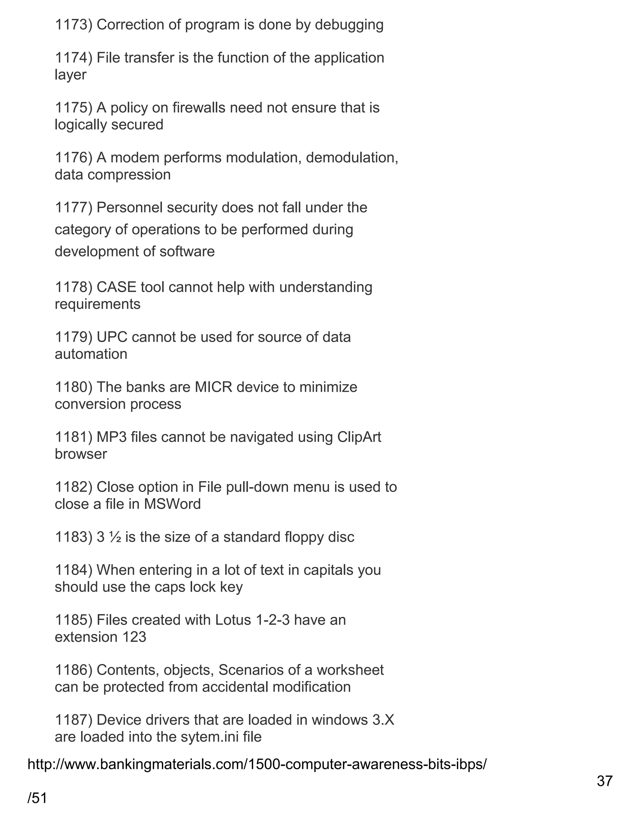 1173) Correction of program is done by debugging
1174) File transfer is the function of the application
layer
1175) A policy on firewalls need not ensure that is
logically secured
1176) A modem performs modulation, demodulation,
data compression
1177) Personnel security does not fall under the
category of operations to be performed during
development of software
1178) CASE tool cannot help with understanding
requirements
1179) UPC cannot be used for source of data
automation
1180) The banks are MICR device to minimize
conversion process
1181) MP3 files cannot be navigated using ClipArt
browser
1182) Close option in File pull-down menu is used to
close a file in MSWord
1183) 3 ½ is the size of a standard floppy disc
1184) When entering in a lot of text in capitals you
should use the caps lock key
1185) Files created with Lotus 1-2-3 have an
extension 123
1186) Contents, objects, Scenarios of a worksheet
can be protected from accidental modification
1187) Device drivers that are loaded in windows 3.X
are loaded into the sytem.ini file
http://www.bankingmaterials.com/1500-computer-awareness-bits-ibps/
37
/51

 
