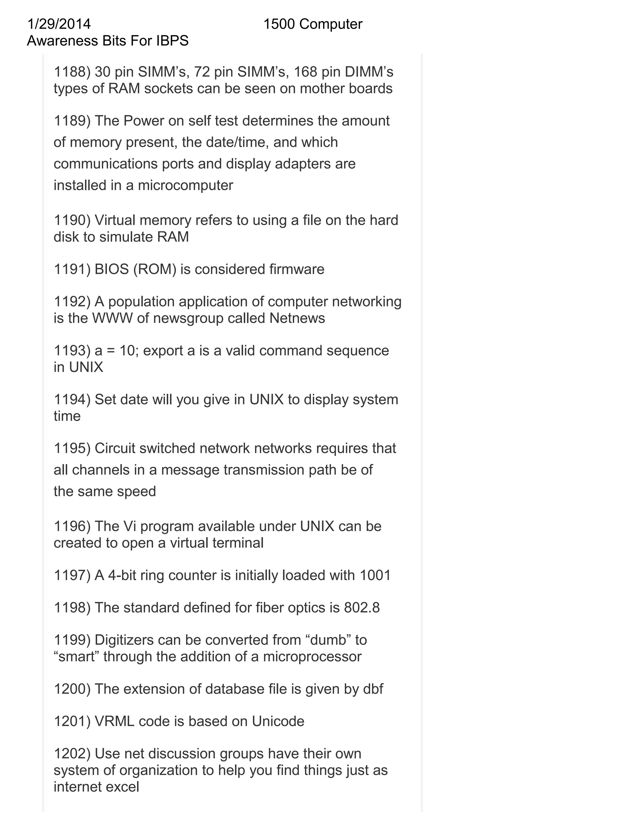 1/29/2014
Awareness Bits For IBPS

1500 Computer

1188) 30 pin SIMM‘s, 72 pin SIMM‘s, 168 pin DIMM‘s
types of RAM sockets can be seen on mother boards
1189) The Power on self test determines the amount
of memory present, the date/time, and which
communications ports and display adapters are
installed in a microcomputer
1190) Virtual memory refers to using a file on the hard
disk to simulate RAM
1191) BIOS (ROM) is considered firmware
1192) A population application of computer networking
is the WWW of newsgroup called Netnews
1193) a = 10; export a is a valid command sequence
in UNIX
1194) Set date will you give in UNIX to display system
time
1195) Circuit switched network networks requires that
all channels in a message transmission path be of
the same speed
1196) The Vi program available under UNIX can be
created to open a virtual terminal
1197) A 4-bit ring counter is initially loaded with 1001
1198) The standard defined for fiber optics is 802.8
1199) Digitizers can be converted from ―dumb‖ to
―smart‖ through the addition of a microprocessor
1200) The extension of database file is given by dbf
1201) VRML code is based on Unicode
1202) Use net discussion groups have their own
system of organization to help you find things just as
internet excel

 