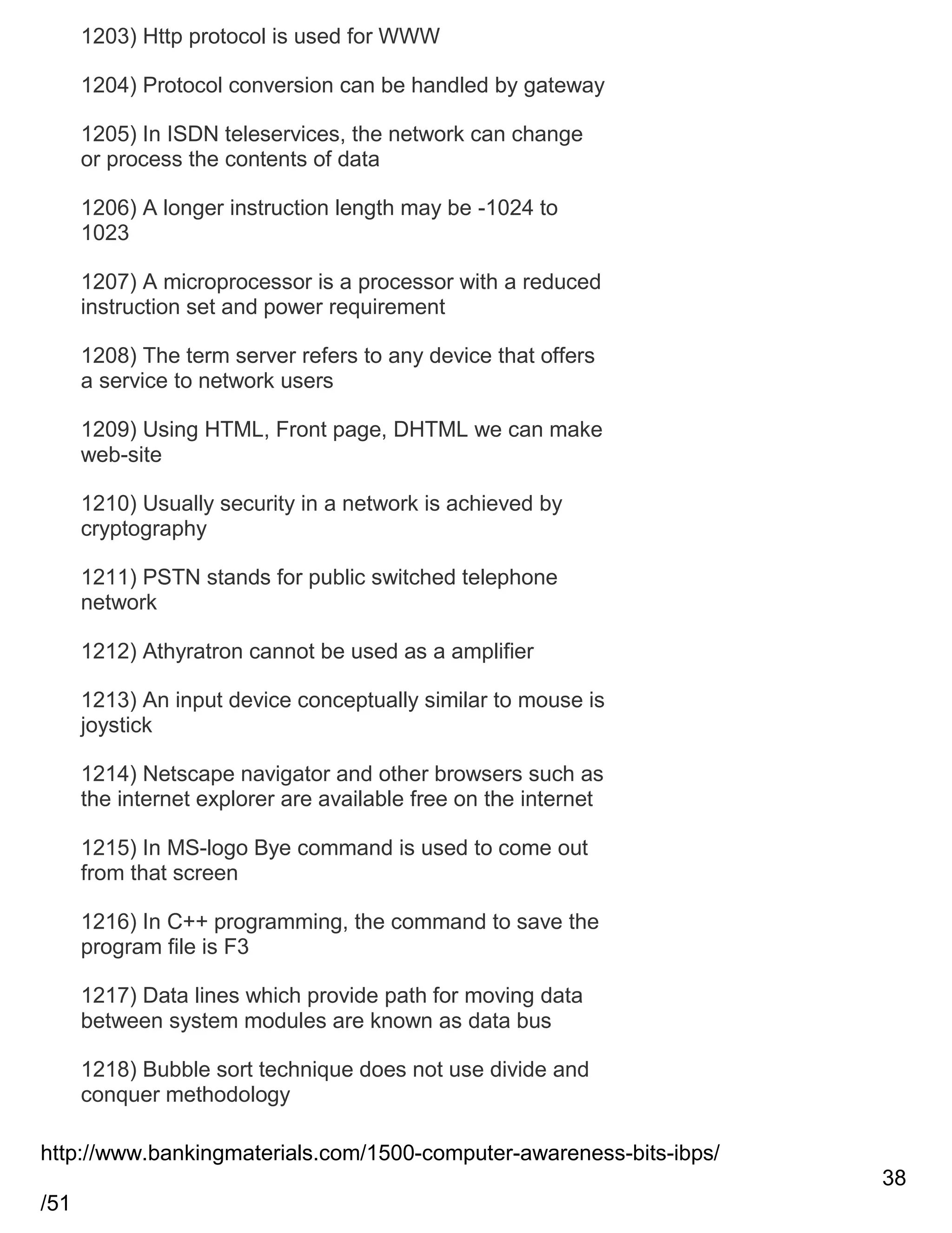 1203) Http protocol is used for WWW
1204) Protocol conversion can be handled by gateway
1205) In ISDN teleservices, the network can change
or process the contents of data
1206) A longer instruction length may be -1024 to
1023
1207) A microprocessor is a processor with a reduced
instruction set and power requirement
1208) The term server refers to any device that offers
a service to network users
1209) Using HTML, Front page, DHTML we can make
web-site
1210) Usually security in a network is achieved by
cryptography
1211) PSTN stands for public switched telephone
network
1212) Athyratron cannot be used as a amplifier
1213) An input device conceptually similar to mouse is
joystick
1214) Netscape navigator and other browsers such as
the internet explorer are available free on the internet
1215) In MS-logo Bye command is used to come out
from that screen
1216) In C++ programming, the command to save the
program file is F3
1217) Data lines which provide path for moving data
between system modules are known as data bus
1218) Bubble sort technique does not use divide and
conquer methodology
http://www.bankingmaterials.com/1500-computer-awareness-bits-ibps/
38
/51

 