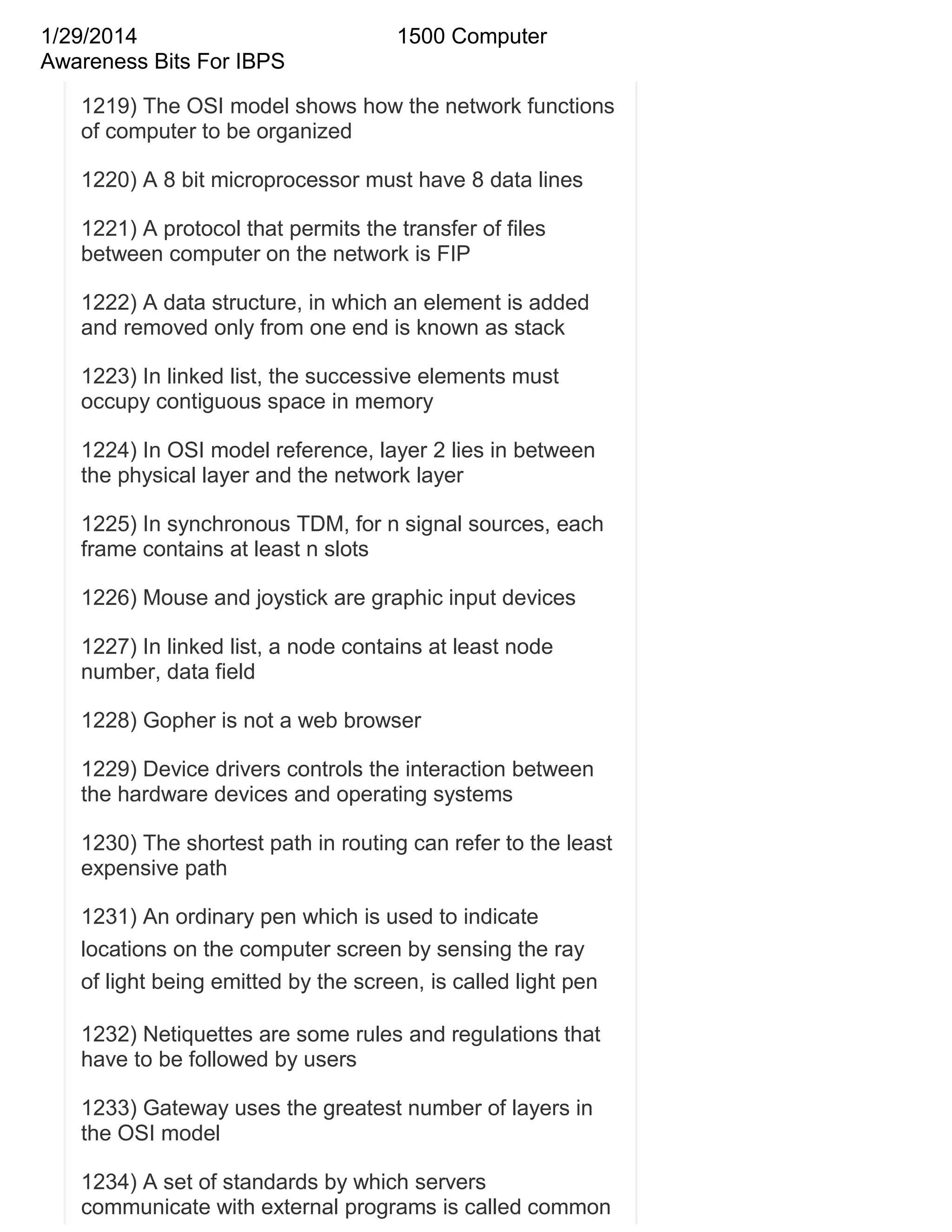 1/29/2014
Awareness Bits For IBPS

1500 Computer

1219) The OSI model shows how the network functions
of computer to be organized
1220) A 8 bit microprocessor must have 8 data lines
1221) A protocol that permits the transfer of files
between computer on the network is FIP
1222) A data structure, in which an element is added
and removed only from one end is known as stack
1223) In linked list, the successive elements must
occupy contiguous space in memory
1224) In OSI model reference, layer 2 lies in between
the physical layer and the network layer
1225) In synchronous TDM, for n signal sources, each
frame contains at least n slots
1226) Mouse and joystick are graphic input devices
1227) In linked list, a node contains at least node
number, data field
1228) Gopher is not a web browser
1229) Device drivers controls the interaction between
the hardware devices and operating systems
1230) The shortest path in routing can refer to the least
expensive path
1231) An ordinary pen which is used to indicate
locations on the computer screen by sensing the ray
of light being emitted by the screen, is called light pen
1232) Netiquettes are some rules and regulations that
have to be followed by users
1233) Gateway uses the greatest number of layers in
the OSI model
1234) A set of standards by which servers
communicate with external programs is called common

 