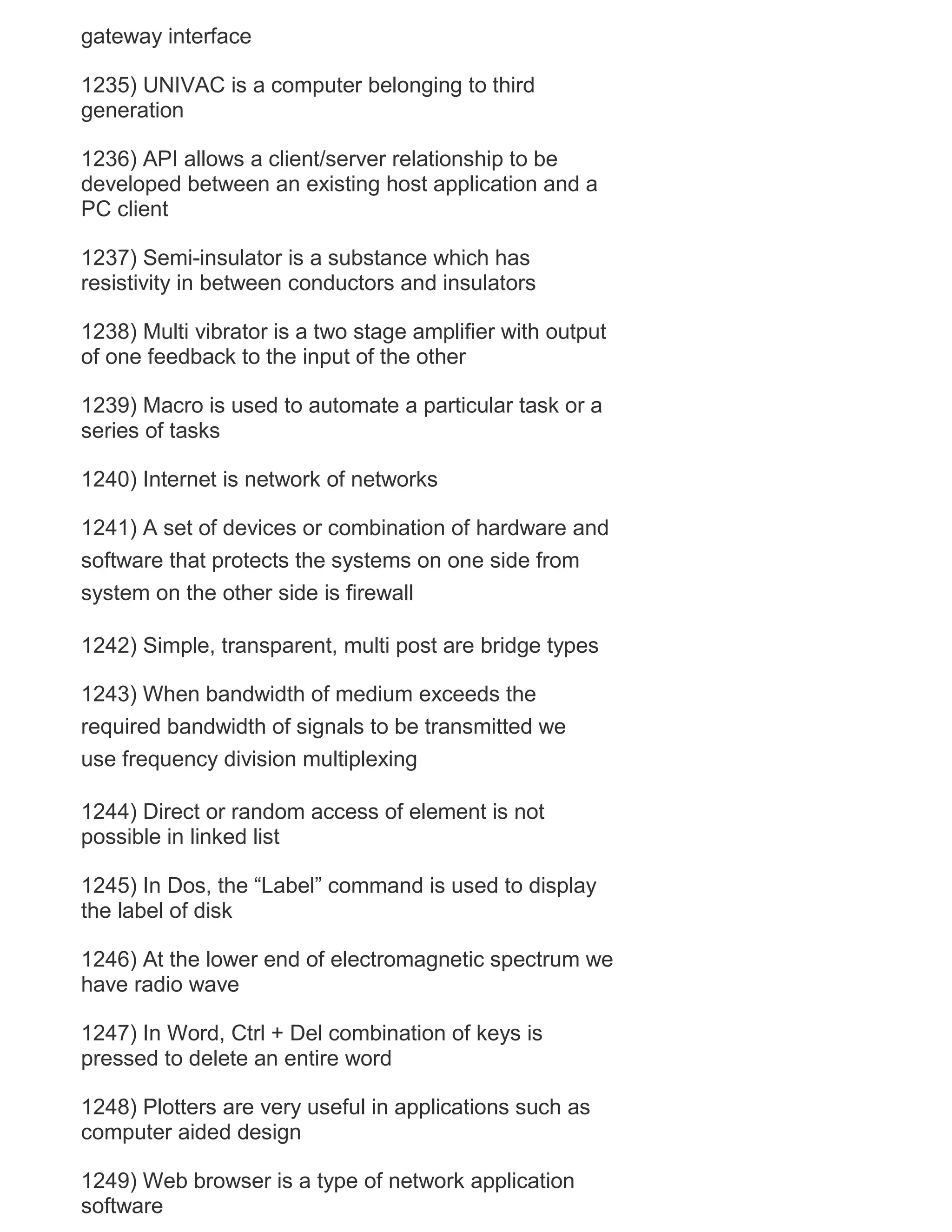 gateway interface
1235) UNIVAC is a computer belonging to third
generation
1236) API allows a client/server relationship to be
developed between an existing host application and a
PC client
1237) Semi-insulator is a substance which has
resistivity in between conductors and insulators
1238) Multi vibrator is a two stage amplifier with output
of one feedback to the input of the other
1239) Macro is used to automate a particular task or a
series of tasks
1240) Internet is network of networks
1241) A set of devices or combination of hardware and
software that protects the systems on one side from
system on the other side is firewall
1242) Simple, transparent, multi post are bridge types
1243) When bandwidth of medium exceeds the
required bandwidth of signals to be transmitted we
use frequency division multiplexing
1244) Direct or random access of element is not
possible in linked list
1245) In Dos, the ―Label‖ command is used to display
the label of disk
1246) At the lower end of electromagnetic spectrum we
have radio wave
1247) In Word, Ctrl + Del combination of keys is
pressed to delete an entire word
1248) Plotters are very useful in applications such as
computer aided design
1249) Web browser is a type of network application
software

 