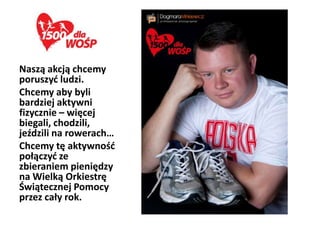 Naszą akcją chcemy
poruszyd ludzi.
Chcemy aby byli
bardziej aktywni
fizycznie – więcej
biegali, chodzili,
jeździli na rowerach…
Chcemy tę aktywnośd
połączyd ze
zbieraniem pieniędzy
na Wielką Orkiestrę
Świątecznej Pomocy
przez cały rok.
 