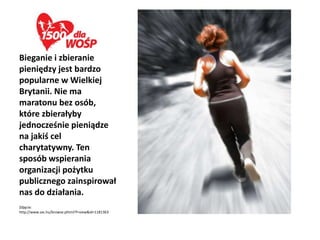 Bieganie i zbieranie
pieniędzy jest bardzo
popularne w Wielkiej
Brytanii. Nie ma
maratonu bez osób,
które zbierałyby
jednocześnie pieniądze
na jakiś cel
charytatywny. Ten
sposób wspierania
organizacji pożytku
publicznego zainspirował
nas do działania.
Zdjęcie:
http://www.sxc.hu/browse.phtml?f=view&id=1181363
 