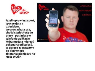 Jeżeli uprawiasz sport,
spacerujesz z
dzieckiem,
wyprowadzasz psa,
chodzisz piechotą do
pracy i posiadasz w
telefonie aplikację
którą możesz mierzyd
pokonaną odległośd,
to gorąco zapraszamy
do aktywnego
zbierania pieniędzy na
rzecz WOŚP.
 