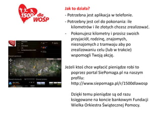 Jak to działa?
- Potrzebna jest aplikacja w telefonie.
- Potrzebny jest cel do pokonania: ile
    kilometrów i ile złotych chcesz zrealizowad.
- Pokonujesz kilometry i prosisz swoich
    przyjaciół, rodzinę, znajomych,
    nieznajomych z tramwaju aby po
    zrealizowaniu celu (lub w trakcie)
    wspomogli Twoją akcję.

Jeżeli ktoś chce wpłacid pieniądze robi to
   poprzez portal SiePomaga.pl na naszym
   profilu:
   http://www.siepomaga.pl/r/1500dlawosp

   Dzięki temu pieniądze są od razu
   księgowane na koncie bankowym Fundacji
   Wielka Orkiestra Świątecznej Pomocy.
 