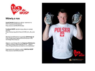 Mówią o nas
Jurek Owsiak dziękuje za akcję i zaprasza na
XVIII Przystanek Woodstock
http://youtu.be/NkvMhdi1Aqo

Fundacja WOŚP opisała naszą akcję na swojej
stronie
http://wosp.org.pl/archiwum/1500_km_dla_wos
p

Wywiad opublikowany na portalu SiePomaga.pl
http://blog.siepomaga.pl/2012/01/przez-caly-
rok-biegal-dla-wosp-u/

Zdjęcia z sesji fotograficznej Dagmary Minkiewicz
"Oblicze Polskich Sportowców w UK" - zdjęcia
http://biegnedlawosp.wordpress.com/wystawa/

Zaproszenie do udziału w akcji 1500 Dla WOŚP
http://youtu.be/tDt6UzZLx5M
 