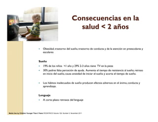 Consecuencias en la
salud < 2 años
—  Obesidad, trastorno del sueño, trastorno de conducta y de la atención en preescolares y
escolares
Sueño
—  19% de los niños <1 año y 29% 2-3 años tiene TV en la pieza
—  30% padres falsa perceción de ayuda. Aumenta el tiempo de resistencia al sueño, retraso
en inicio del sueño, causa ansiedad de iniciar el sueño y acorta el tiempo de sueño.
—  Los hábitos inadecuados de sueño producen efectos adversos en el ánimo, conducta y
aprendizaje.
Lenguaje
—  A corto plazo: retrasos del lenguaje
Media Use by Children Younger Than 2 Years PEDIATRICS Volume 128, Number 5, November 2011
 