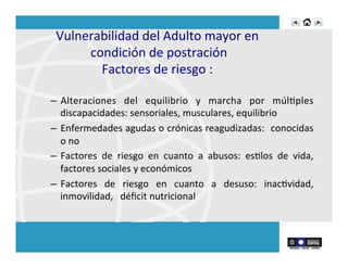 Vulnerabilidad	
  del	
  Adulto	
  mayor	
  en	
  
condición	
  de	
  postración	
  
Factores	
  de	
  riesgo	
  :	
  	
  
–  Alteraciones	
   del	
   equilibrio	
   y	
   marcha	
   por	
   múlRples	
  
discapacidades:	
  sensoriales,	
  musculares,	
  equilibrio	
  
–  Enfermedades	
  agudas	
  o	
  crónicas	
  reagudizadas:	
  	
  conocidas	
  
o	
  no	
  
–  Factores	
   de	
   riesgo	
   en	
   cuanto	
   a	
   abusos:	
   esRlos	
   de	
   vida,	
  
factores	
  sociales	
  y	
  económicos	
  
–  Factores	
   de	
   riesgo	
   en	
   cuanto	
   a	
   desuso:	
   inacRvidad,	
  
inmovilidad,	
  	
  	
  déﬁcit	
  nutricional	
  
	
  
 