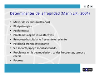 Determinantes	
  de	
  la	
  fragilidad	
  (Marín	
  L.P.,	
  2004)	
  
	
  
•  Mayor	
  de	
  75	
  años	
  (u	
  80	
  años)	
  
•  Pluripatologías	
  
•  Polifarmacia	
  
•  Problemas	
  cogniRvos	
  o	
  afecRvos	
  
•  Reingreso	
  hospitalario	
  frecuente	
  o	
  reciente	
  
•  Patología	
  crónica	
  invalidante	
  
•  Sin	
  soporte/apoyo	
  social	
  adecuado	
  
•  Problemas	
  en	
  la	
  deambulación:	
  caídas	
  frecuentes,	
  temor	
  a	
  
caerse	
  
•  Pobreza	
  
 