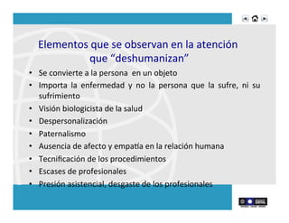  
Elementos	
  que	
  se	
  observan	
  en	
  la	
  atención	
  	
  
que	
  “deshumanizan”	
  
•  Se	
  convierte	
  a	
  la	
  persona	
  	
  en	
  un	
  objeto	
  	
  
•  Importa	
   la	
   enfermedad	
   y	
   no	
   la	
   persona	
   que	
   la	
   sufre,	
   ni	
   su	
  
sufrimiento	
  	
  
•  Visión	
  biologicista	
  de	
  la	
  salud	
  	
  
•  Despersonalización	
  	
  
•  Paternalismo	
  
•  Ausencia	
  de	
  afecto	
  y	
  empana	
  en	
  la	
  relación	
  humana	
  
•  Tecniﬁcación	
  de	
  los	
  procedimientos	
  
•  Escases	
  de	
  profesionales	
  
•  Presión	
  asistencial,	
  desgaste	
  de	
  los	
  profesionales	
  
 
