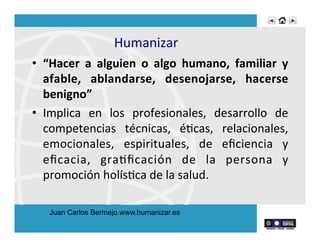 Humanizar	
  
•  “Hacer	
   a	
   alguien	
   o	
   algo	
   humano,	
   familiar	
   y	
  
afable,	
   ablandarse,	
   desenojarse,	
   hacerse	
  
benigno”	
  
•  Implica	
   en	
   los	
   profesionales,	
   desarrollo	
   de	
  
competencias	
   técnicas,	
   éRcas,	
   relacionales,	
  
emocionales,	
   espirituales,	
   de	
   eﬁciencia	
   y	
  
eﬁcacia,	
   graRﬁcación	
   de	
   la	
   persona	
   y	
  
promoción	
  holísRca	
  de	
  la	
  salud.	
  	
  
Juan Carlos Bermejo.www.humanizar.es
 
