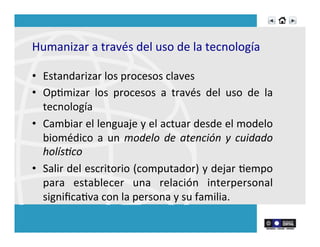 Humanizar	
  a	
  través	
  del	
  uso	
  de	
  la	
  tecnología	
  
	
  
•  Estandarizar	
  los	
  procesos	
  claves	
  
•  OpRmizar	
   los	
   procesos	
   a	
   través	
   del	
   uso	
   de	
   la	
  
tecnología	
  
•  Cambiar	
  el	
  lenguaje	
  y	
  el	
  actuar	
  desde	
  el	
  modelo	
  
biomédico	
  a	
  un	
  modelo	
  de	
  atención	
  y	
  cuidado	
  
holís1co	
  
•  Salir	
  del	
  escritorio	
  (computador)	
  y	
  dejar	
  Rempo	
  
para	
   establecer	
   una	
   relación	
   interpersonal	
  
signiﬁcaRva	
  con	
  la	
  persona	
  y	
  su	
  familia.	
  
 