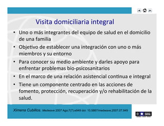 Visita	
  domiciliaria	
  integral	
  
•  Uno	
  o	
  más	
  integrantes	
  del	
  equipo	
  de	
  salud	
  en	
  el	
  domicilio	
  
de	
  una	
  familia	
  
•  ObjeRvo	
  de	
  establecer	
  una	
  integración	
  con	
  uno	
  o	
  más	
  
miembros	
  y	
  su	
  entorno	
  
•  Para	
  conocer	
  su	
  medio	
  ambiente	
  y	
  darles	
  apoyo	
  para	
  
enfrentar	
  problemas	
  bio-­‐psicosanitarios	
  	
  
•  En	
  el	
  marco	
  de	
  una	
  relación	
  asistencial	
  conRnua	
  e	
  integral	
  	
  
•  Tiene	
  un	
  componente	
  centrado	
  en	
  las	
  acciones	
  de	
  
fomento,	
  protección,	
  recuperación	
  y/o	
  rehabilitación	
  de	
  la	
  
salud.	
  
Ximena Cubillos. Medwave 2007 Ago;7(7):e949 doi: 10.5867/medwave.2007.07.949
 