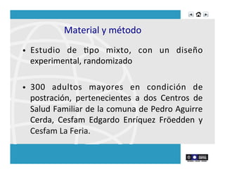Material	
  y	
  método	
  
•  Estudio	
   de	
   Rpo	
   mixto,	
   con	
   un	
   diseño	
  
experimental,	
  randomizado	
  
	
  
•  300	
   adultos	
   mayores	
   en	
   condición	
   de	
  
postración,	
   pertenecientes	
   a	
   dos	
   Centros	
   de	
  
Salud	
  Familiar	
  de	
  la	
  comuna	
  de	
  Pedro	
  Aguirre	
  
Cerda,	
   Cesfam	
   Edgardo	
   Enríquez	
   Fröedden	
   y	
  
Cesfam	
  La	
  Feria.	
  
 