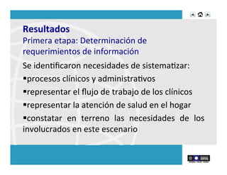 Resultados	
  	
  
Primera	
  etapa:	
  Determinación	
  de	
  
requerimientos	
  de	
  información	
  
Se	
  idenRﬁcaron	
  necesidades	
  de	
  sistemaRzar:	
  
§ procesos	
  clínicos	
  y	
  administraRvos	
  	
  
§ representar	
  el	
  ﬂujo	
  de	
  trabajo	
  de	
  los	
  clínicos	
  
§ representar	
  la	
  atención	
  de	
  salud	
  en	
  el	
  hogar	
  
§ constatar	
   en	
   terreno	
   las	
   necesidades	
   de	
   los	
  
involucrados	
  en	
  este	
  escenario	
  
 
