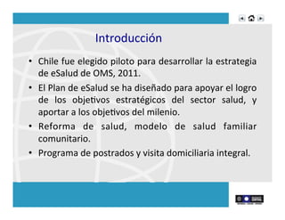 Introducción	
  	
  
•  Chile	
  fue	
  elegido	
  piloto	
  para	
  desarrollar	
  la	
  estrategia	
  
de	
  eSalud	
  de	
  OMS,	
  2011.	
  
•  El	
  Plan	
  de	
  eSalud	
  se	
  ha	
  diseñado	
  para	
  apoyar	
  el	
  logro	
  
de	
   los	
   objeRvos	
   estratégicos	
   del	
   sector	
   salud,	
   y	
  
aportar	
  a	
  los	
  objeRvos	
  del	
  milenio.	
  	
  
•  Reforma	
   de	
   salud,	
   modelo	
   de	
   salud	
   familiar	
  
comunitario.	
  
•  Programa	
  de	
  postrados	
  y	
  visita	
  domiciliaria	
  integral.	
  
 