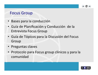 Focus	
  Group	
  
•  Bases	
  para	
  la	
  conducción	
  	
  
•  Guía	
  de	
  Planiﬁcación	
  y	
  Conducción	
  	
  de	
  la	
  
Entrevista	
  Focus	
  Group	
  
•  Guía	
  de	
  Tópicos	
  para	
  la	
  Discusión	
  del	
  Focus	
  
Group	
  
•  Preguntas	
  claves	
  
•  Protocolo	
  para	
  Focus	
  group	
  clínicos	
  y	
  para	
  la	
  
comunidad	
  
	
  
 