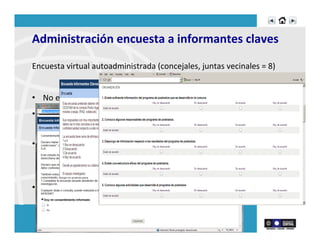Administración	
  encuesta	
  a	
  informantes	
  claves	
  
Encuesta	
  virtual	
  autoadministrada	
  (concejales,	
  juntas	
  vecinales	
  =	
  8)	
  	
  
•  No	
  existe	
  suﬁciente	
  información	
  del	
  programa	
  de	
  postrados.	
  
•  No	
  se	
  dispone	
  de	
  información	
  respecto	
  a	
  los	
  resultados	
  del	
  
programa	
  de	
  postrados.	
  
•  Conocen	
  las	
  acRvidades	
  del	
  programa	
  de	
  postrado,	
  y	
  el	
  número	
  de	
  
personas	
  en	
  condición	
  de	
  postración,	
  sin	
  embargo	
  consideran	
  que	
  
no	
  existe	
  una	
  estructura	
  adecuada	
  para	
  el	
  manejo	
  del	
  programa	
  
•  Creen	
  que	
  ha	
  aumentado	
  la	
  demanda	
  de	
  atención	
  	
  
 