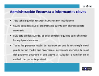 Administración	
  Encuesta	
  a	
  informantes	
  claves	
  
•  75%	
  señala	
  que	
  los	
  recursos	
  humanos	
  son	
  insuﬁciente	
  
•  66,7%	
  considera	
  que	
  el	
  programa	
  no	
  cuenta	
  con	
  el	
  presupuesto	
  
necesario	
  
•  50%	
  está	
  en	
  desacuerdo,	
  es	
  decir	
  considera	
  que	
  no	
  son	
  suﬁcientes	
  
los	
  equipos	
  e	
  insumos.	
  
•  Todas	
   las	
   personas	
   están	
   de	
   acuerdo	
   en	
   que	
   la	
   tecnología	
   móvil	
  
puede	
  ser	
  un	
  medio	
  que	
  favorezca	
  el	
  acceso	
  a	
  la	
  atención	
  de	
  salud	
  
del	
   paciente	
   postrado	
   y	
   que	
   apoye	
   al	
   cuidador	
   o	
   familiar	
   en	
   el	
  
cuidado	
  del	
  paciente	
  postrado.	
  
 